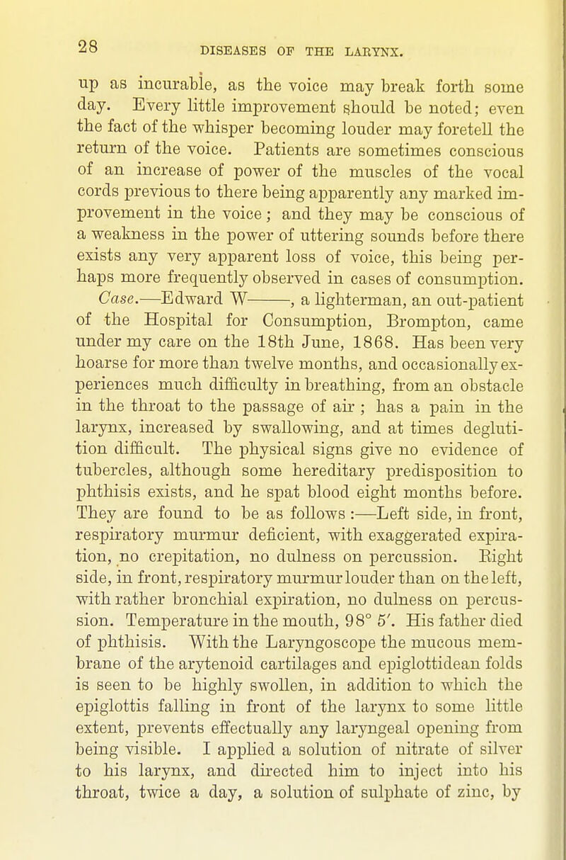 up as incurable, as the voice may break forth some day. Every little improvement should be noted; even the fact of the whisper becoming louder may foretell the return of the voice. Patients are sometimes conscious of an increase of power of the muscles of the vocal cords previous to there being aj)parently any marked im- provement in the voice; and they may be conscious of a weakness in the power of uttering sounds before there exists any very apparent loss of voice, this being per- haps more frequently observed in cases of consumption. Case.—Edward W , a lighterman, an out-patient of the Hospital for Consumption, Brompton, came under my care on the 18th June, 1868. Has been very hoarse for more than twelve months, and occasionally ex- periences much difficulty in breathing, from an obstacle in the throat to the passage of air ; has a pain in the larynx, increased by swallowing, and at times degluti- tion difficult. The physical signs give no evidence of tubercles, although some hereditary predisposition to phthisis exists, and he spat blood eight months before. They are found to be as follows :—Left side, in front, respiratory murmur deficient, with exaggerated expira- tion, no crepitation, no dulness on percussion. Eight side, in front, respiratory murmur louder than on the left, with rather bronchial expiration, no dulness on percus- sion. Temperature in the mouth, 98° 5'. His father died of phthisis. With the Laryngoscope the mucous mem- brane of the arytenoid cartilages and epiglottidean folds is seen to be highly swollen, in addition to which the epiglottis falling in front of the larynx to some little extent, prevents effectually any laryngeal opening from being visible. I applied a solution of nitrate of silver to his larynx, and directed him to inject into his throat, twice a day, a solution of sulphate of zinc, by
