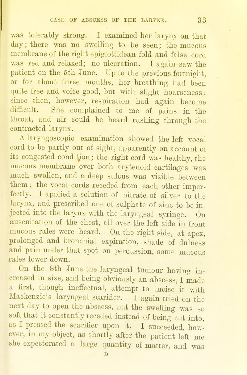 was tolerably strong. I examined her larynx on that day; there was no swelling to be seen; the mucous membrane of the right epiglottidean fold and false cord was red and relaxed; no ulceration. I again saw the patient on the 5th June. Up to the previous fortnight, or for about three months, her breathing had been quite fi-ee and voice good, but with slight hoarseness; since then, however, respiration had again become difficult. She complained to me of pains in the throat, and air could be heard rushing through the contracted larynx. A laryngoscopic examination showed the left vocal cord to be partly out of sight, apparently on account of its congested condition; the right cord was healthy, the mucous membrane over both arytenoid cartilages was much swollen, and a deep sulcus was visible between them ; the vocal cords receded from each other imper- fectly. I apphed a solution of nitrate of silver to the larynx, and prescribed one of sulphate of zinc to be in- jected into the larynx with the laryngeal syringe. On auscultation of the chest, all over the left side in front mucous rales were heard. On the right side, at apex, prolonged and bronchial expiration, shade of dulness and pain under that spot on percussion, some mucous rales lower down. On the 8th June the laryngeal tumour having in- creased in size, and being obviously an abscess, I made a first, though inelfectual, attempt to incise it with Mackenzie's laryngeal scarifier. I again tried on the next day to open the abscess, but the swelling was so soft that it constantly receded instead of being cut into, as I pressed the scarifier upon it. I succeeded, how- ever, in my object, as shortly after the patient left me she expectorated a large quantity of matter, and was D
