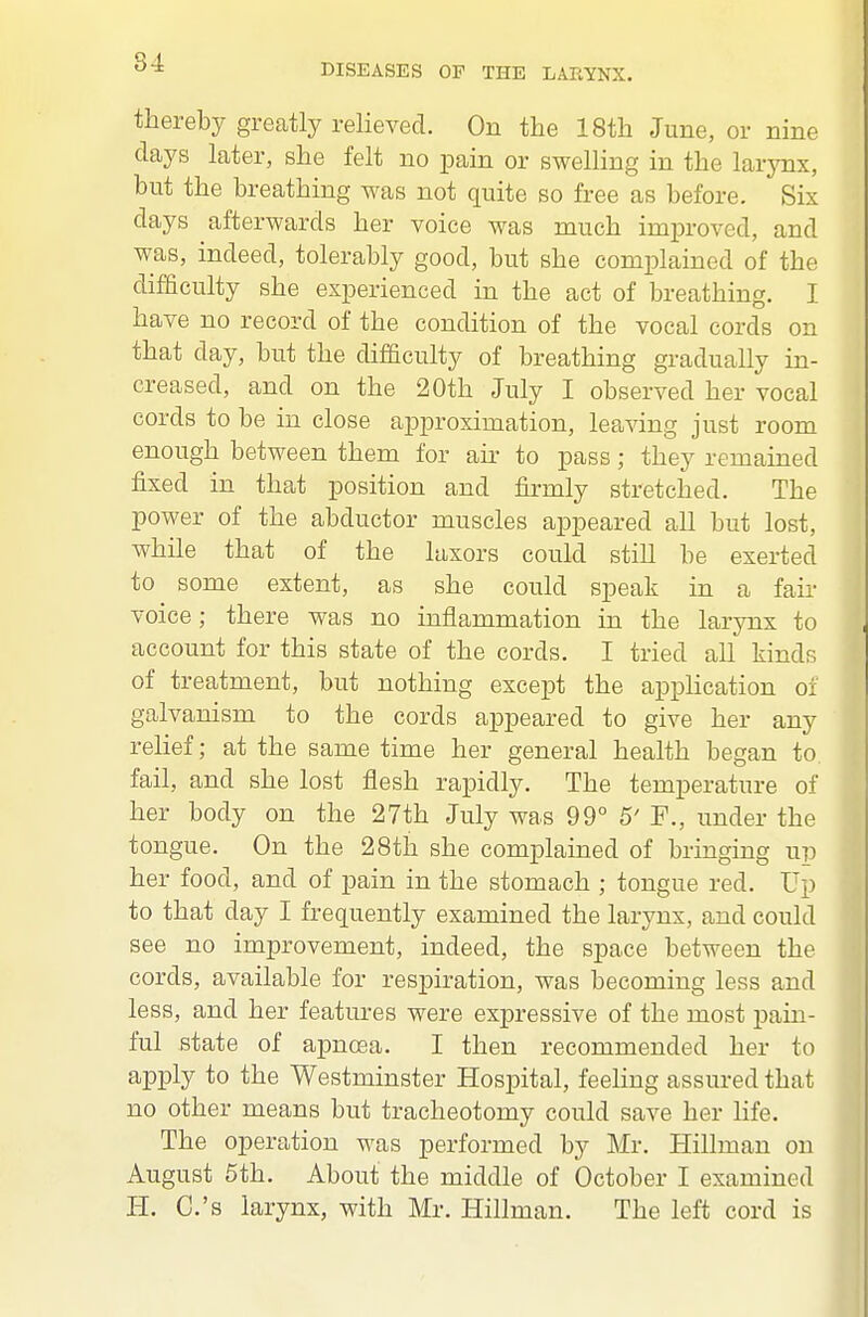 DISEASES OP THE LARYNX. thereby greatly relieved. On the 18th June, or nine days later, she felt no pain or swelling in the larynx, but the breathing was not quite so free as before. Six days afterwards her voice was much improved, and was, indeed, tolerably good, but she complained of the difficulty she experienced in the act of breathing. I have no record of the condition of the vocal cords on that day, but the difficulty of breathing gradually in- creased, and on the 20th July I observed her vocal cords to be in close approximation, leaving just room enough between them for air to pass; they remained fixed in that position and firmly stretched. The power of the abductor muscles appeared all but lost, while that of the laxors could still be exerted to some extent, as she could speak in a fail- voice; there was no inflammation in the larynx to account for this state of the cords. I tried all kinds of treatment, but nothing except the application of galvanism to the cords appeared to give her any relief; at the same time her general health began to fail, and she lost flesh rapidly. The temperature of her body on the 27th July was 99° 5' F., under the tongue. On the 28th she complained of bringing up her food, and of pain in the stomach ; tongue red. Up to that day I frequently examined the larynx, and could see no improvement, indeed, the space between the cords, available for respiration, was becoming less and less, and her features were expressive of the most pain- ful state of apnoea. I then recommended her to apply to the Westminster Hospital, feeling assured that no other means but tracheotomy could save her life. The operation was performed by Mr. Hillman on August 5th. About the middle of October I examined H. C.'s larynx, with Mr. Hillman. The left cord is