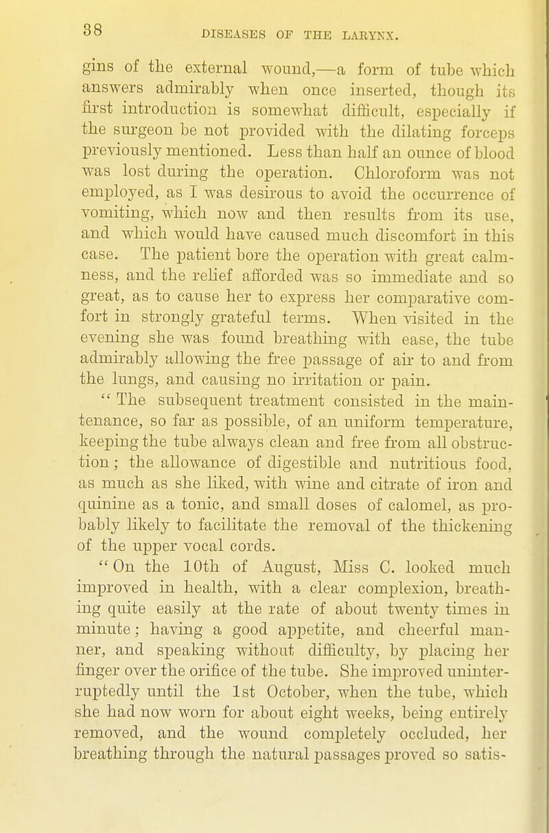 gins of the external wound,—a form of tube which answers admirably when once inserted, though its first introduction is somewhat difficult, especially if the sm^geon be not provided with the dilating forceps previously mentioned. Less than half an ounce of blood was lost during the operation. Chloroform was not employed, as I was desirous to avoid the occurrence of vomiting, which now and then results from its use, and which would have caused much discomfort in this case. The patient bore the operation with great calm- ness, and the reHef afforded was so immediate and so great, as to cause her to express her comparative com- fort in strongly grateful terms. When visited in the evening she was found breathing with ease, the tube admirably allowing the free passage of aii- to and from the lungs, and causing no irritation or pain. The subsequent treatment consisted in the main- tenance, so far as possible, of an uniform temperature, keeping the tube always clean and free from all obstruc- tion ; the allowance of digestible and nutritious food, as much as she liked, with wine and citrate of iron and quinine as a tonic, and small doses of calomel, as pro- bably likely to facilitate the removal of the thickening of the upper vocal cords. On the 10th of August, Miss C. looked much improved in health, with a clear complexion, breath- ing quite easily at the rate of about twenty times in minute; having a good appetite, and cheerful man- ner, and speaking without difficulty, by placing her finger over the orifice of the tube. She improved uninter- ruptedly until the 1st October, when the tube, which she had now worn for about eight weeks, being entirely removed, and the wound completely occluded, her breathing through the natural passages j)roved so satis-