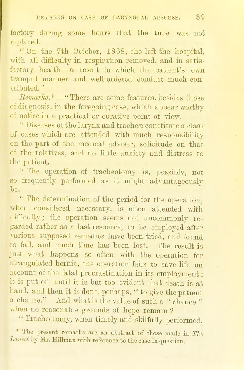 lactory daring some hours that the tube was not replaced. On the 7th October, 1868, she left the hospital, ■with all difficulty in respiration removed, and in satis- factory health—a result to which the patient's own tranquil manner and well-ordered conduct much con- tributed. Remarks*—There are some features, besides those of diagnosis, in the foregoing case, which appear worthy of notice in a practical or curative point of view.  Diseases of the larynx and tracheae constitute a class of cases which are attended with much responsibility on the part of the medical adviser, solicitude on that of the relatives, and no little anxiety and distress to the patient.  The operation of tracheotomy is, possibly, not so frequently performed as it might advantageously be.  The determination of the period for the operation, when considered necessary, is often attended with difficulty; the operation seems not uncommonly re- garded rather as a last resource, to be employed after various supposed remedies have been tried, and found to fail, and much time has been lost. The result is just what happens so often with the operation for strangulated hernia, the operation fails to save life on account of the fatal procrastination in its employment; it is put off until it is but too evident that death is at hand, and then it is done, perhaps,  to give the patient a chance. And what is the value of such a  chance  when no reasonable grounds of hope remain ?  Tracheotomy, when timely and skilfully performed, * The present remarka are an abstract of those made in The Lancet by Mr. Hillman with reference to the case in qiiestion.