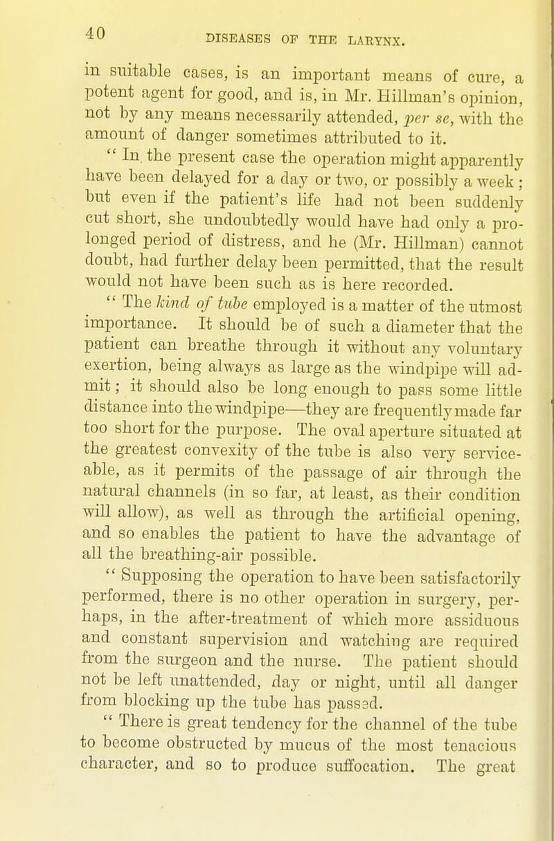 DISEASES OP THE LARYNX. m suitable cases, is an important means of cure, a potent agent for good, and is, in Mr. Hillman's opinion, not by any means necessarily attended, per se, with the amount of danger sometimes attributed to it.  In. the present case the operation might apparently have been delayed for a day or two, or possibly a week ; but even if the patient's life had not been suddenly cut short, she undoubtedly would have had only a pro- longed period of distress, and he (Mr. Hillman) cannot doubt, had further delay been permitted, that the result would not have been such as is here recorded.  The kind of tube employed is a matter of the utmost importance. It should be of such a diameter that the patient can breathe through it without any voluntary exertion, being always as large as the windpipe will ad- mit ; it should also be long enough to pass some little distance into the windpipe—they are frequently made far too short for the purpose. The oval aperture situated at the greatest convexity of the tube is also very service- able, as it permits of the passage of air through the natural channels (in so far, at least, as their condition will allow), as well as through the artificial opening, and so enables the patient to have the advantage of all the breathing-air possible.  Supposing the operation to have been satisfactorily performed, there is no other operation in surgery, per- haps, in the after-treatment of which more assiduous and constant supervision and watching are required from the surgeon and the nurse. The patient should not be left unattended, day or night, until all danger from blocking up the tube has passed.  There is great tendency for the channel of the tube to become obstructed by mucus of the most tenacious character, and so to produce suffocation. The great