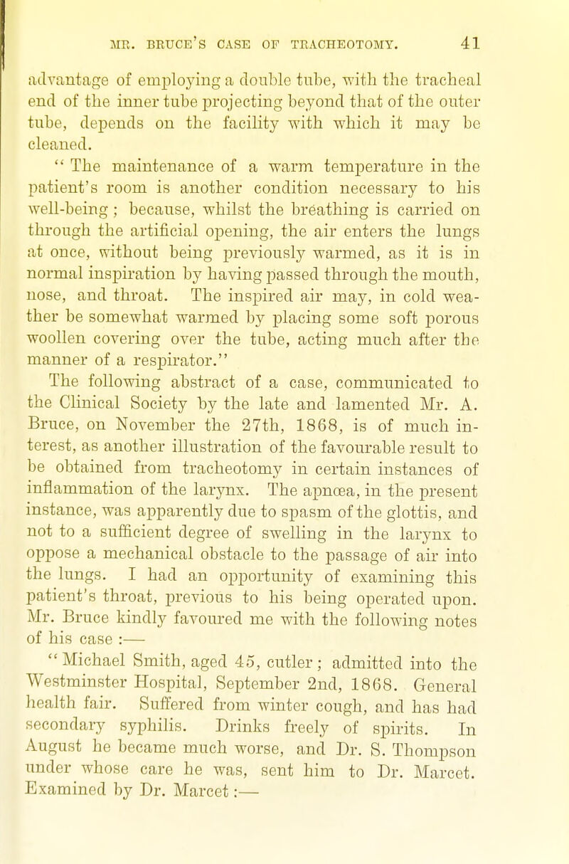 advantage of emiiloying a double tube, W'ith the tracheal end of the inner tube projecting beyond that of the outer tube, depends on the facility with which it may be cleaned.  The maintenance of a warm temperature in the patient's room is another condition necessary to his well-being ; because, whilst the breathing is carried on through the artificial opening, the air enters the lungs at once, without being previously warmed, as it is in normal inspiration by having passed through the mouth, nose, and throat. The inspired air may, in cold wea- ther be somewhat warmed by placing some soft porous woollen covering over the tube, acting much after the manner of a respirator. The following abstract of a case, communicated to the Clinical Society by the late and lamented Mr. A. Bruce, on November the 27th, 1868, is of much in- terest, as another illustration of the favourable result to be obtained from tracheotomy in certain instances of inflammation of the larynx. The apnoea, in the present instance, was apparently due to spasm of the glottis, and not to a sufficient degree of swelling in the larynx to oppose a mechanical obstacle to the passage of air into the lungs. I had an opportunity of examining this patient's throat, previous to his being operated upon. Mr. Bruce kindly favoured me with the following notes of his case :— Michael Smith, aged 45, cutler; admitted into the Westminster Hospital, September 2nd, 1868. General health fair. Suffered from winter cough, and has had secondary syphilis. Drinks freely of spirits. In August he became much worse, and Dr. S. Thompson under whose care he was, sent him to Dr. Marcet. Examined by Dr. Marcet:—
