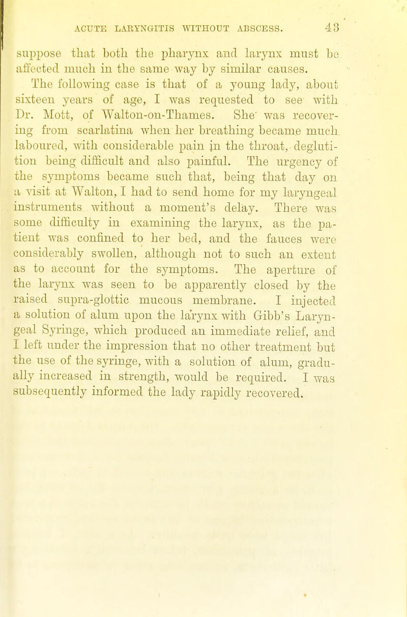 suppose that both the j)haiyux and larynx must bo affected much in the same way by similar causes. The following case is that of a young lady, about sixteen years of age, I was requested to see with Dr. Mott, of Walton-on-Thames. She' was recover- ing from scarlatina when her breathing became much, laboured, with considerable pain in the throat, degluti- tion being difficult and also painful. The urgency of the symptoms became such that, being that day on a visit at Walton, I had to send home for my laryngeal instruments without a moment's delay. There was some difficulty in examining the larynx, as the pa- tient was confined to her bed, and the fauces were considerably swollen, although not to such an extent as to account for the symptoms. The aperture of the larynx was seen to be apparently closed by the raised supra-glottic mucous membrane. I injected a solution of alum upon the larynx with Gibb's Laryn- geal Syringe, which produced an immediate relief, and I left under the impression that no other treatment but the use of the syringe, with a solution of alum, gradu- ally increased in strength, would be required. I wiXH subsequently informed the lady rapidly recovered.