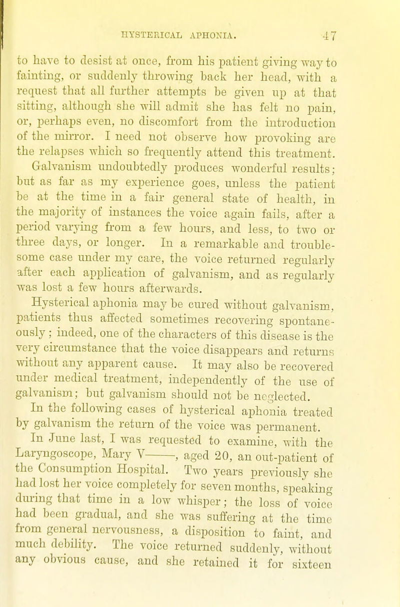 to have to desist at once, from his patient giving way to fainting, or suddenly throwing back her head, with a request that all further attempts be given up at that sitting, although she will admit she has felt no pain, or, perhaps even, no discomfort from the introduction of the mirror. I need not observe how provoking are the relapses which so frequently attend this treatment. Galvanism undoubtedly produces wonderful results; but as far as my experience goes, unless the patient be at the time in a fair general state of health, in the majority of instances the voice again fails, after a period varying from a few hours, and less, to two or three days, or longer. In a remarkable and trouble- some case under my care, the voice returned regularly after each apphcation of galvanism, and as regularly was lost a few hours afterwards. Hysterical aphonia may be cm-ed without galvanism, patients thus affected sometimes recovering spontane- ously ; indeed, one of the characters of this disease is the very cii'cumstance that the voice disappears and returns without any apparent cause. It may also be recovered under medical treatment, independently of the use of galvanism; but galvanism should not be neglected. In the following cases of hysterical aphonia treated by galvanism the return of the voice was permanent. In June last, I was requested to examine, with the Laryngoscope, Mary V , aged 20, an out-patient of the Consumption Hospital. Two years previously she had lost her voice completely for seven months, speaking during that time in a low whisper; the loss of voice had been gradual, and she was suffering at the time from general nervousness, a disposition to faint, and much debility. The voice returned suddenly, without any obvious cause, and she retained it for sixteen