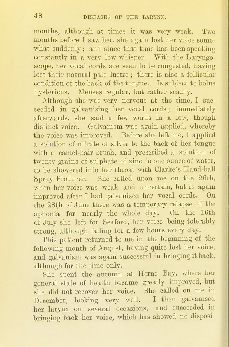 months, although at times it was very weak. Two months before I saw her, she again lost her voice some- what suddenly; and since that time has been speaking constantly in a very low whisper. With the Laryngo- scope, her vocal cords are seen to be congested, having lost their natural pale lustre ; there is also a follicular condition of the back of the tongue. Is subject to bolus hystericus. Menses regular, but rather scanty. Although she was very nervous at the time, I suc- ceeded in galvanising her vocal cords; immediately afterwards, she said a few words in a lov/, though distinct voice. Galvanism was again applied, whereby the voice was improved. Before she left me, I applied a solution of nitrate of silver to the back of her tongue with a camel-hair brush, and prescribed a solution of twenty grains of sulphate of zinc to one ounce of water, to be showered into her throat with Clarke's Hand-ball Spray Producer. She called upon me on the 26th, when her voice was weak and uncertain, but it again improved after I had galvanised her vocal cords. On the 28th of June there was a temporary relapse of the aphonia for nearly the whole day. On the 16th of July she left for Seaford, her voice being tolerably strong, although failing for a few hours every day. This patient returned to me in the beginning of the following month of August, having quite lost her voice, and galvanism was again successful in bringing it back, although for the time only. She spent the autumn at Herne Bay, where her general state of health became greatly improved, but she did not recover her voice. She called on me in December, looking very well. I then galvanised her larynx on several occasions, and succeeded in bringing back her voice, which has showed no disposi-