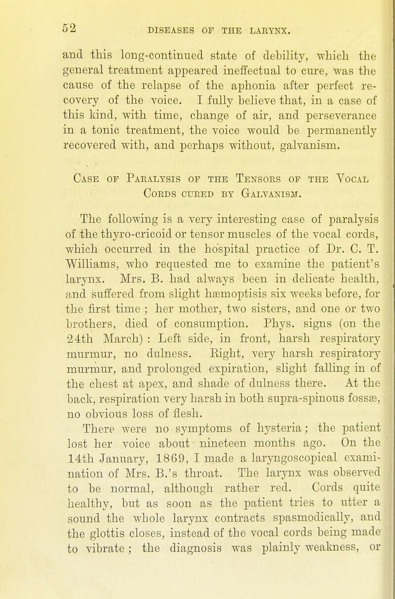 and this long-continued state of debility, which the general treatment appeared ineffectual to cure, was the cause of the relapse of the aphonia after perfect re- covery of the voice. I fully believe that, in a case of this kind, with time, change of air, and perseverance in a tonic treatment, the voice would be permanently recovered with, and perhaps without, galvanism. Case op Paralysis of the Tensors of the Vocal Cords cured by Galvanism. The following is a very interesting case of paralysis of the thyro-cricoid or tensor muscles of the vocal cords, which occurred in the hospital practice of Dr. C. T. Williams, who requested me to examine the patient's larynx. Mrs. B. had always been in delicate health, and suffered from slight htemoptisis six weeks before, for the first time ; her mother, two sisters, and one or two brothers, died of consumption. Phys. signs (on the 24th March) : Left side, in front, harsh respii-atory murmur, no dulness. Eight, very harsh respu-atory murmur, and prolonged expiration, slight falling in of the chest at apex, and shade of dulness there. At the back, respiration very harsh in both suj)ra-spinous fossae, no obvious loss of flesh. There were no symptoms of hysteria; the patient lost her voice about nineteen months ago. On the 14th January, 1869, I made a laryngoscopical exami- nation of Mrs. B.'s throat. The larynx was observed to be normal, although rather red. Cords quite healthy, but as soon as the patient tries to utter a sound the whole larynx contracts spasmodically, and the glottis closes, instead of the vocal cords being made to vibrate; the diagnosis was plainly weakness, or