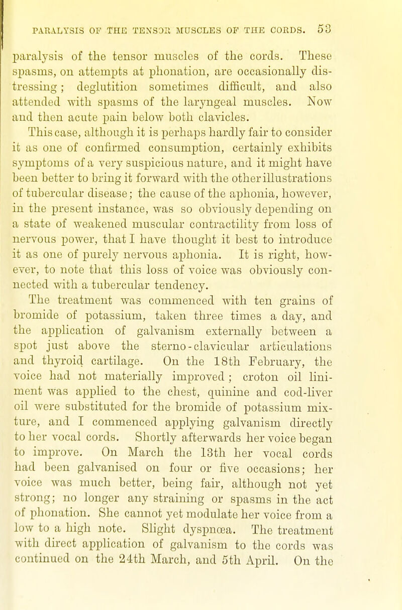 paralysis of the tensor muscles of the cords. These spasms, on attempts at phonation, are occasionally dis- tressing ; deglutition sometimes difficult, and also attended with spasms of the laryngeal muscles. Now and then acute pain below both clavicles. This case, although it is perhaps hardly fair to consider it as one of confirmed consumption, certainly exhibits symptoms of a very suspicious nature, and it might have been better to bring it forward with the other illustrations of tubercular disease; the cause of the aphonia, however, in the present instance, was so obviously deiDending on a state of weakened muscular contractility from loss of nervous power, that I have thought it best to introduce it as one of purely nervous aphonia. It is right, how- ever, to note that this loss of voice was obviously con- nected with a tubercular tendency. The treatment was commenced with ten grains of bromide of potassium, taken three times a day, and the application of galvanism externally between a spot just above the sterno - clavicular articulations and thyroid cartilage. On the 18th February, the voice had not materially improved ; croton oil lini- ment was applied to the chest, quinine and cod-liver oil were substituted for the bromide of potassium mix- ture, and I commenced applying galvanism directly to her vocal cords. Shortly afterwards her voice began to improve. On March the 13th her vocal cords had been galvanised on four or five occasions; her voice was much better, being fair, although not yet strong; no longer any straining or spasms in the act of phonation. She cannot yet modulate her voice from a low to a high note. Slight dyspnoea. The treatment with direct application of galvanism to the cords was continued on the 24th March, and 5th April. On the