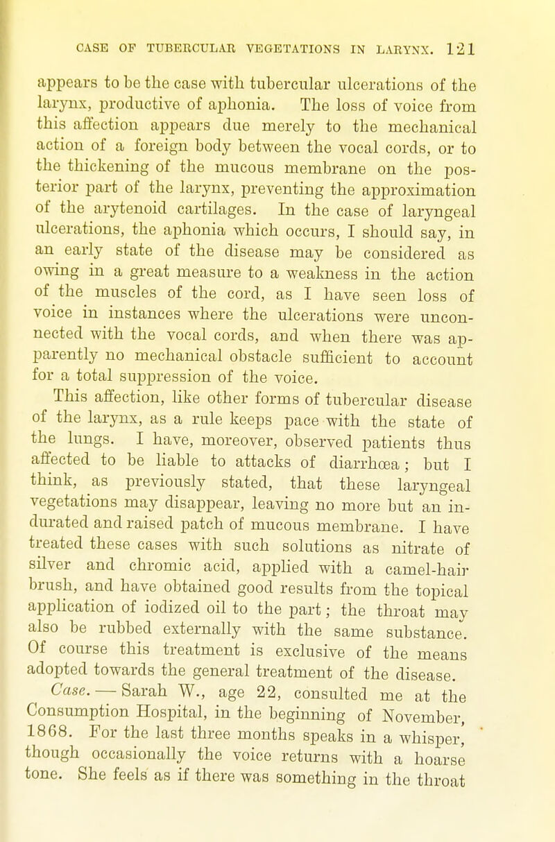 appears to be the case with tubercular ulcerations of the larynx, productive of aphonia. The loss of voice from this affection appears due merely to the mechanical action of a foreign body between the vocal cords, or to the thickening of the mucous membrane on the pos- terior part of the larynx, preventing the approximation of the arytenoid cartilages. In the case of laryngeal ulcerations, the aphonia which occurs, I should say, in an early state of the disease may be considered as owing in a great measure to a weakness in the action of the muscles of the cord, as I have seen loss of voice in instances where the ulcerations were uncon- nected with the vocal cords, and when there was ap- parently no mechanical obstacle sufficient to account for a total suppression of the voice. This affection, like other forms of tubercular disease of the larynx, as a rule keeps pace with the state of the lungs. I have, moreover, observed patients thus affected to be liable to attacks of diarrhoea; but I think, as previously stated, that these laryngeal vegetations may disappear, leaving no more but an in- durated and raised patch of mucous membrane. I have treated these cases with such solutions as nitrate of silver and chromic acid, appHed with a camel-hair brush, and have obtained good results from the topical application of iodized oil to the part; the throat may also be rubbed externally with the same substance. Of course this treatment is exclusive of the means adopted towards the general treatment of the disease. Case. — Sarah W., age 22, consulted me at the Consumption Hospital, in the beginning of November, 1868. For the last three months speaks in a whisper, though occasionally the voice returns with a hoarse tone. She feels as if there was something in the throat