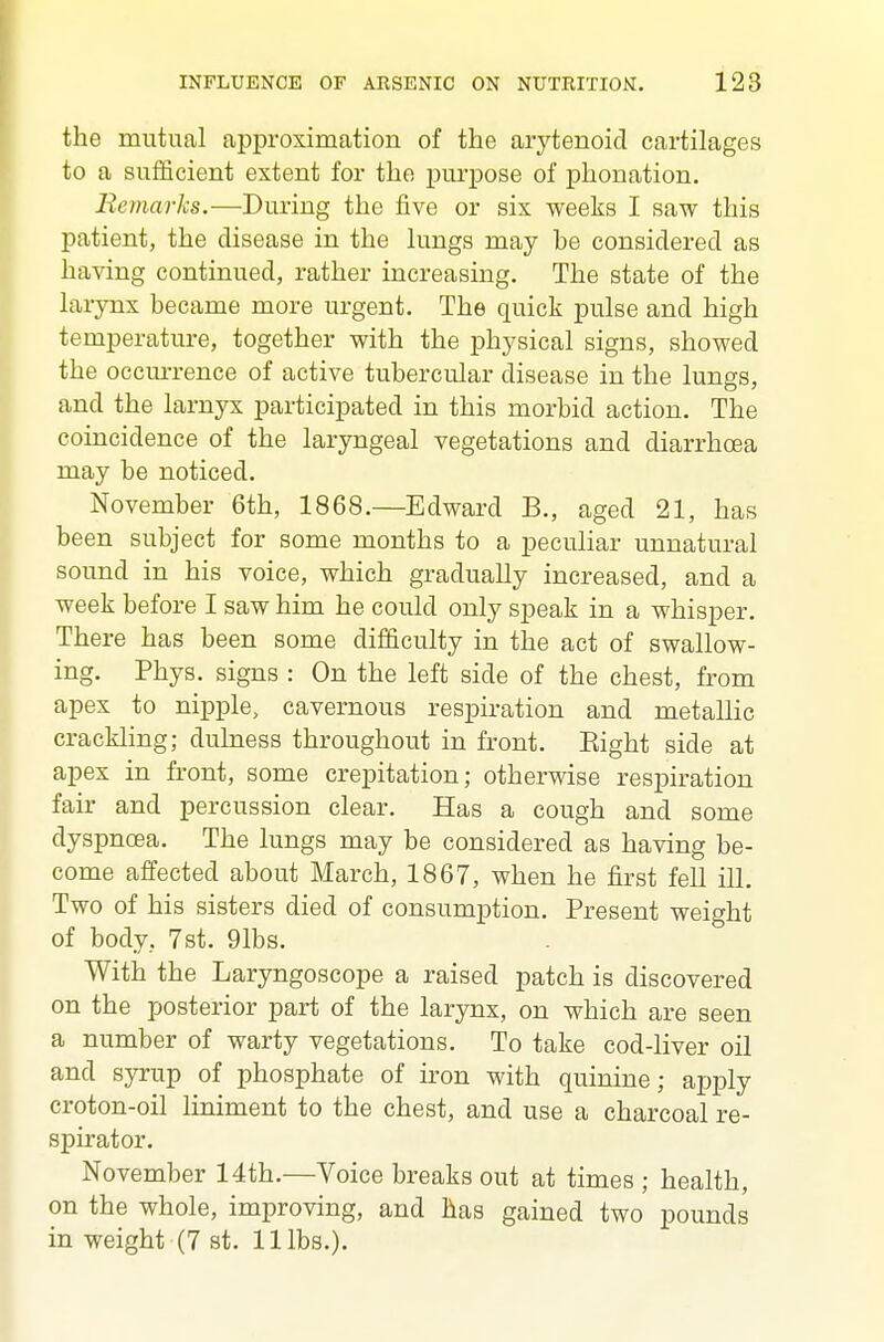 the mutual approximation of the arytenoid cartilages to a sufficient extent for the purpose of phonation. BemarJcs.—During the five or six weeks I saw this patient, the disease in the lungs may be considered as having continued, rather increasing. The state of the larynx became more urgent. The quick pulse and high temperature, together with the physical signs, showed the occurrence of active tubercular disease in the lungs, and the larnyx participated in this morbid action. The coincidence of the laryngeal vegetations and diarrhoea may be noticed. November 6th, 1868.—Edward B., aged 21, has been subject for some months to a peculiar unnatural sound in his voice, which gradually increased, and a week before I saw him he could only speak in a whisper. There has been some difficulty in the act of swallow- ing. Phys. signs : On the left side of the chest, from apex to nipple, cavernous respiration and metallic crackling; dulness throughout in front. Eight side at apex in front, some crepitation; otherwise respiration fair and percussion clear. Has a cough and some dyspnoea. The lungs may be considered as having be- come affected about March, 1867, when he first fell ill. Two of his sisters died of consumption. Present weight of body, 7st. 91bs. With the Laryngoscope a raised patch is discovered on the posterior part of the larynx, on which are seen a number of warty vegetations. To take cod-liver oil and syrup of phosphate of iron with quinine; apply croton-oil liniment to the chest, and use a charcoal re- spirator. November 14th.—Voice breaks out at times ; health, on the whole, improving, and has gained two pounds in weight (7 st. 11 lbs.).
