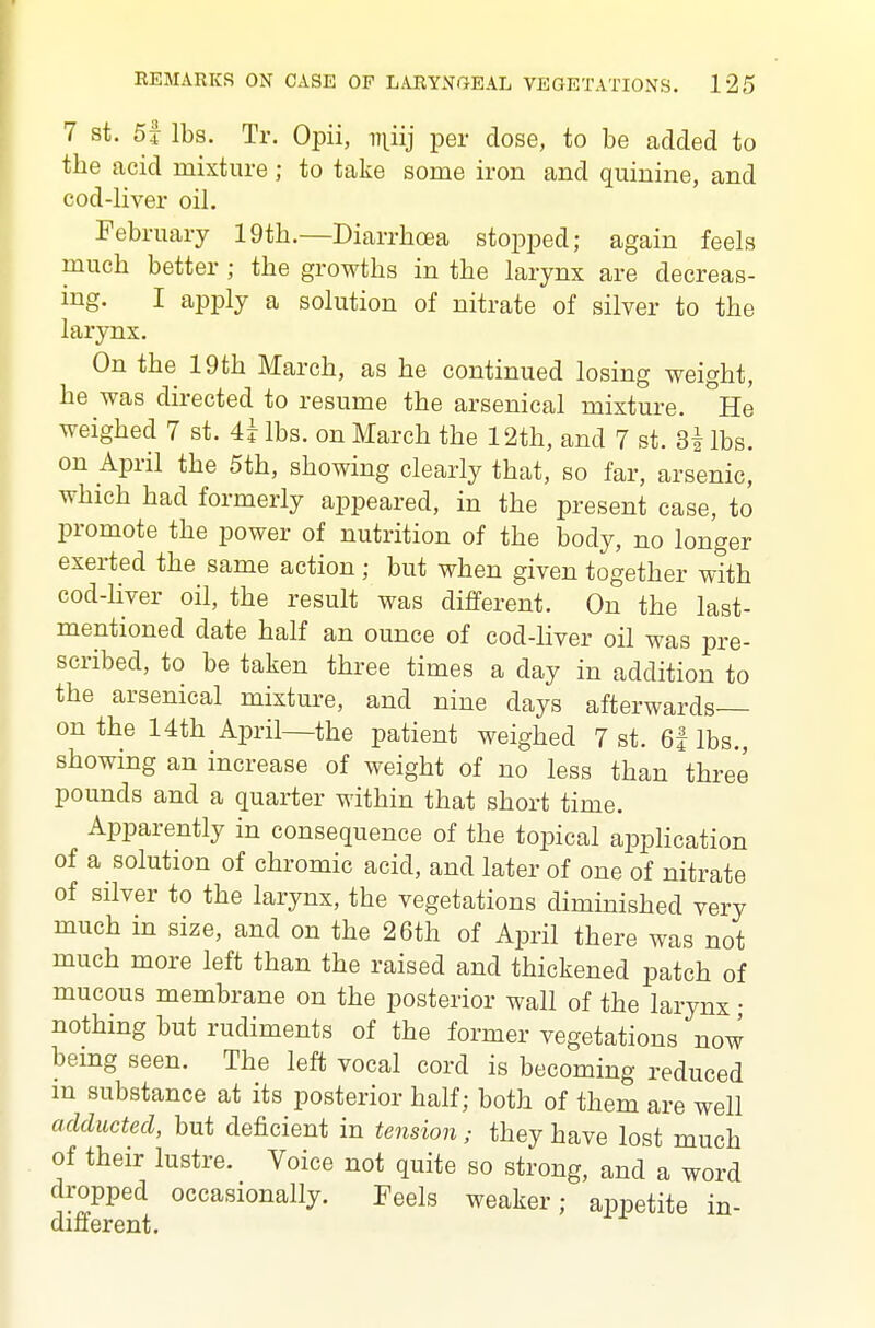 7 St. 5f lbs. Tr. Opii, Di^iij per dose, to be added to the acid mixture; to take some iron and quinine, and cod-liver oil. February 19th.—Diarrhoea stopped; again feels much better ; the growths in the larynx are decreas- ing. I apply a solution of nitrate of silver to the larynx. On the 19th March, as he continued losing weight, he was directed to resume the arsenical mixture. He weighed 7 st. 4i lbs. on March the 12th, and 7 st. 3| lbs. on April the 5th, showing clearly that, so far, arsenic, which had formerly appeared, in the present case, to promote the power of nutrition of the body, no longer exerted the same action; but when given together with cod-liver oil, the result was different. On the last- mentioned date half an ounce of cod-liver oil was pre- scribed, to be taken three times a day in addition to the arsenical mixture, and nine days afterwards on the 14th April—the patient weighed 7 st. 6i lbs., showing an increase of weight of no less than three pounds and a quarter within that short time. Apparently in consequence of the topical application of a solution of chromic acid, and later of one of nitrate of silver to the larynx, the vegetations diminished very much in size, and on the 26th of April there was not much more left than the raised and thickened jjatch of mucous membrane on the posterior wall of the larynx • nothing but rudiments of the former vegetations now bemg seen. The left vocal cord is becoming reduced m substance at its posterior half; both of them are well aclducted, but deficient in tension; they have lost much of their lustre. Voice not quite so strong, and a word dropped occasionally. Feels weaker; appetite in- different.