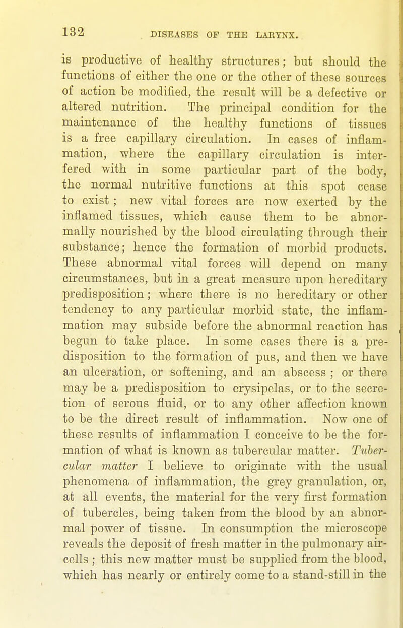 is productive of healthy structures; but should the functions of either the one or the other of these sources of action be modified, the result will be a defective or altered nutrition. The principal condition for the maintenance of the healthy functions of tissues is a free capillary circulation. In cases of inflam- mation, where the capillary circulation is inter- fered with in some particular part of the body, the normal nutritive functions at this spot cease to exist; new vital forces are now exerted by the inflamed tissues, which cause them to be abnor- mally nourished by the blood circulating through their substance; hence the formation of morbid products. These abnormal vital forces will depend on many circumstances, but in a great measure upon hereditary predisposition; where there is no hereditary or other tendency to any particular morbid state, the inflam- mation may subside before the abnormal reaction has begun to take place. In some cases there is a pre- disposition to the formation of pus, and then we have an ulceration, or softening, and an abscess ; or there may be a predisposition to erysipelas, or to the secre- tion of serous fluid, or to any other affection known to be the direct result of inflammation. Now one of these results of inflammation I conceive to be the for- mation of what is known as tubercular matter. Tuber- cular matter I believe to originate with the usual phenomena of inflammation, the grey granulation, or, at all events, the material for the very first formation of tubercles, being taken from the blood by an abnor- mal power of tissue. In consumption the microscope reveals the deposit of fresh matter in the pulmonary au*- cells ; this new matter must be supplied from the blood, which has nearly or entirely come to a stand-still in the