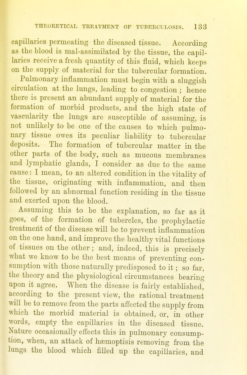 capillaries permeating the diseased tissue. According as the blood is mal-assimilated by the tissue, the capil- laries receive a fresh quantity of this fluid, which keeps on the supply of material for the tubercular formation. Pulmonary inflammation must begin with a sluggish circulation at the lungs, leading to congestion ; hence there is present an abundant supply of material for the formation of morbid products, and the high state of vascularity the lungs are susceptible of assuming, is not unHkely to be one of the causes to which pulmo- nary tissue owes its peculiar liability to tubercular deposits. The formation of tubercular matter in the other parts of the body, such as mucous membranes and lymphatic glands, I consider as due to the same cause: I mean, to an altered condition in the vitality of the tissue, originating with inflammation, and then followed by an abnormal function residing in the tissue and exerted upon the blood. Assuming this to be the explanation, so far as it goes, of the formation of tubercles, the prophylactic treatment of the disease will be to prevent inflammation on the one hand, and improve the healthy vital functions of tissues on the other; and, indeed, this is precisely what we know to be the best means of preventing con- sumption with those naturally predisposed to it; so far, the theory and the physiological circumstances bearing upon it agree. When the disease is fairly estabhshed, according to the present view, the rational treatment will be to remove from the parts affected the supply from which the morbid material is obtained, or, in other words, empty the capillaries in the diseased tissue. Nature occasionally effects this in pulmonary consump- tion, when, an attack of hjemoptisis removing from the lungs the blood which filled up the capillaries, and