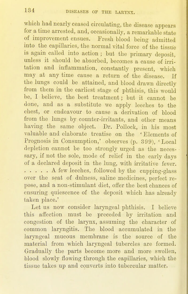 which had nearly ceased circulating, the disease appears for a time arrested, and, occasionally, a remarkable state of improvement ensues. Fresh blood being admitted into the capillaries, the normal vital force of the tissue is again called into action ; but the primary deposit, unless it should be absorbed, becomes a cause of irri- tation and inflammation, constantly present, which may at any time cause a return of the disease. If the lungs could be attained, and blood drawn dii-ectly from them in the earliest stage of phthisis, this would be, I believe, the best treatment; but it cannot be done, and as a substitute we apply leeches to the chest, or endeavour to cause a derivation of blood from the lungs by counter-irritants, and other means having the same object. Dr. Pollock, in his most valuable and elaborate treatise on the ' Elements of Prognosis in Consumption,' observes (p. 399), 'Local depletion cannot be too strongly urged as the neces- sary, if not the sole, mode of relief in the early days of a declared deposit in the lung, with ii-ritative fever. A few leeches, followed by the cupping-glass over the seat of dulness, saline medicines, perfect re- pose, and a non-stimulant diet, offer the best chances of ensuring quiescence of the deposit which has abeady taken place.' Let us now consider laryngeal phthisis. I believe this affection must be preceded by irritation and congestion of the larynx, assuming the character of common laryngitis. The blood accumulated in the laryngeal mucous membrane is the source of the material from which laryngeal tubercles are formed. Gradually the parts become more and more swollen, blood slowly flowing through the capillaries, which the tissue takes up and converts into tubercular matter.