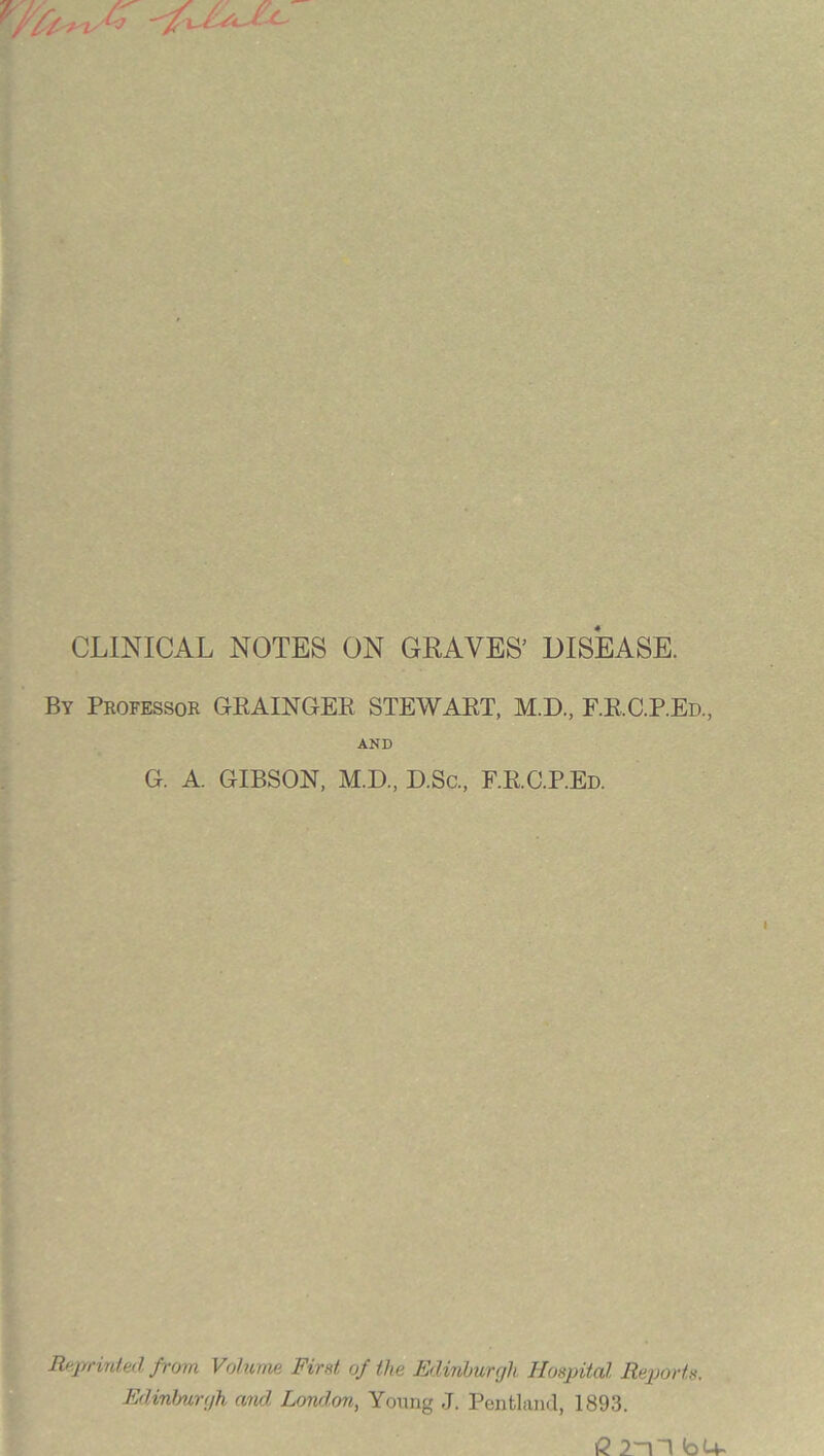 CLINICAL NOTES ON GRAVES’ DISEASE. By Professor GRAINGER STEWART, M.D, F.RC.P.Ed, AND G. A. GIBSON, M.D, D.Sc, F.RC.P.Ed. Reprinted from Volume First of the Edinburgh Hospital Reports. Edinburgh and. Lonxlon, Young J. Pentland, 1893.