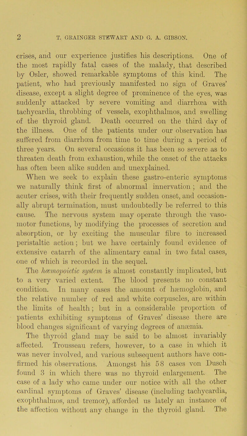 crises, and our experience justifies his descriptions. One of the most rapidly fatal cases of the malady, that described by Osier, showed remarkable symptoms of this kind. The patient, who had previously manifested no sign of Graves’ disease, except a slight degree of prominence of the eyes, was suddenly attacked by severe vomiting and diarrhoea with tachycardia, throbbing of vessels, exophthalmos, and swelling of the thyroid gland. Death occurred on the third day of the illness. One of the patients under our observation has suffered from diarrhoea from time to time during a period of three years. On several occasions it lias been so severe as to threaten death from exhaustion, while the onset of the attacks has often been alike sudden and unexplained. When we seek to explain these gastro-enteric symptoms we naturally think first of abnormal innervation ; and the acuter crises, with their frequently sudden onset, and occasion- ally abrupt termination, must undoubtedly be referred to this cause. The nervous system may operate through the vaso- motor functions, by modifying the processes of secretion and absorption, or by exciting the muscular fibre to increased peristaltic action; but we have certainly found evidence of extensive catarrh of the alimentary canal in two fatal cases, one of which is recorded in the sequel. The hccmopoictic system is almost constantly implicated, but to a very varied extent. The blood presents no constant condition. In many cases the amount of haemoglobin, and the relative number of red and white corpuscles, are within the limits of health ; but in a considerable proportion of patients exhibiting symptoms of Graves’ disease there are blood changes significant of varying degrees of amernia. The thyroid gland may be said to be almost invariably affected. Trousseau refers, howrever, to a case in which it was never involved, and various subsequent authors have con- firmed his observations. Amongst his 58 cases von Dusch found 3 in which there was no thyroid enlargement. The case of a lady who came under our notice with all the other cardinal symptoms of Graves’ disease (including tachycardia, exophthalmos, and tremor), afforded us lately an instance of the affection without any change in the thyroid gland. The