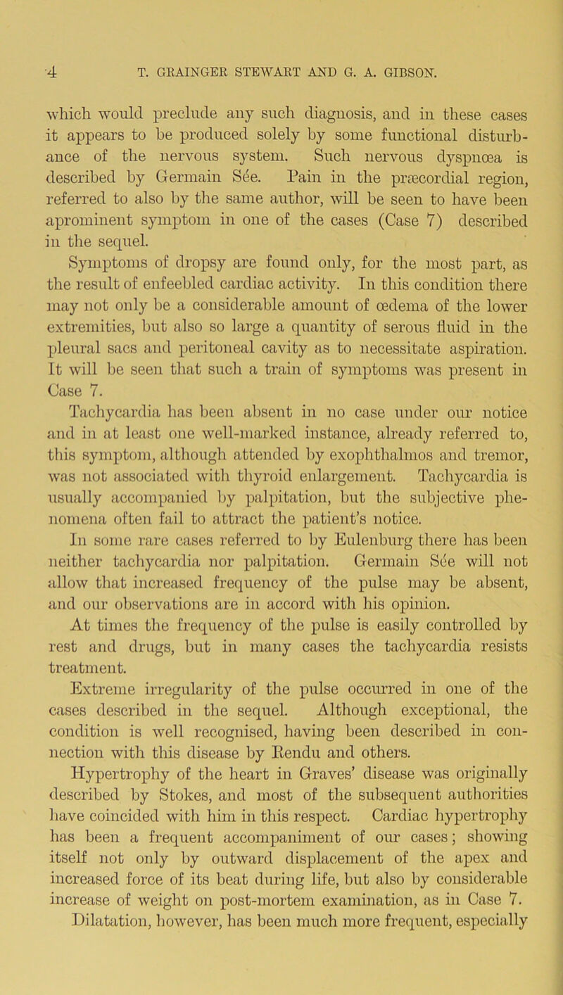 which would preclude any such diagnosis, and in these cases it appears to be produced solely by some functional disturb- ance of the nervous system. Such nervous dyspnoea is described by Germain See. Pain in the pnecordial region, referred to also by the same author, will be seen to have been aprominent symptom in one of the cases (Case 7) described in the serpiel. Symptoms of dropsy are found only, for the most part, as the result of enfeebled cardiac activity. In this condition there may not only be a considerable amount of oedema of the lower extremities, but also so large a quantity of serous fluid in the pleural sacs and peritoneal cavity as to necessitate aspiration. Lt will be seen that such a train of symptoms was present in Case 7. Tachycardia has been absent in no case under our notice and in at least one well-marked instance, already referred to, this symptom, although attended by exophthalmos and tremor, was not associated with thyroid enlargement. Tachycardia is usually accompanied by palpitation, but the subjective phe- nomena often fail to attract the patient’s notice. In some rare cases referred to by Eulenburg there has been neither tachycardia nor palpitation. Germain See will not allow that increased frequency of the pulse may he absent, and our observations are in accord with his opinion. At times the frequency of the pulse is easily controlled by rest and drugs, but in many cases the tachycardia resists treatment. Extreme irregularity of the pulse occurred in one of the cases described in the sequel. Although exceptional, the condition is well recognised, having been described in con- nection with this disease by Kendu and others. Hypertrophy of the heart in Graves’ disease was originally described by Stokes, and most of the subsequent authorities have coincided with him in this respect. Cardiac hypertrophy has been a frequent accompaniment of our cases; showing itself not only by outward displacement of the apex and increased force of its beat during life, but also by considerable increase of weight on post-mortem examination, as in Case 7. Dilatation, however, has been much more frequent, especially