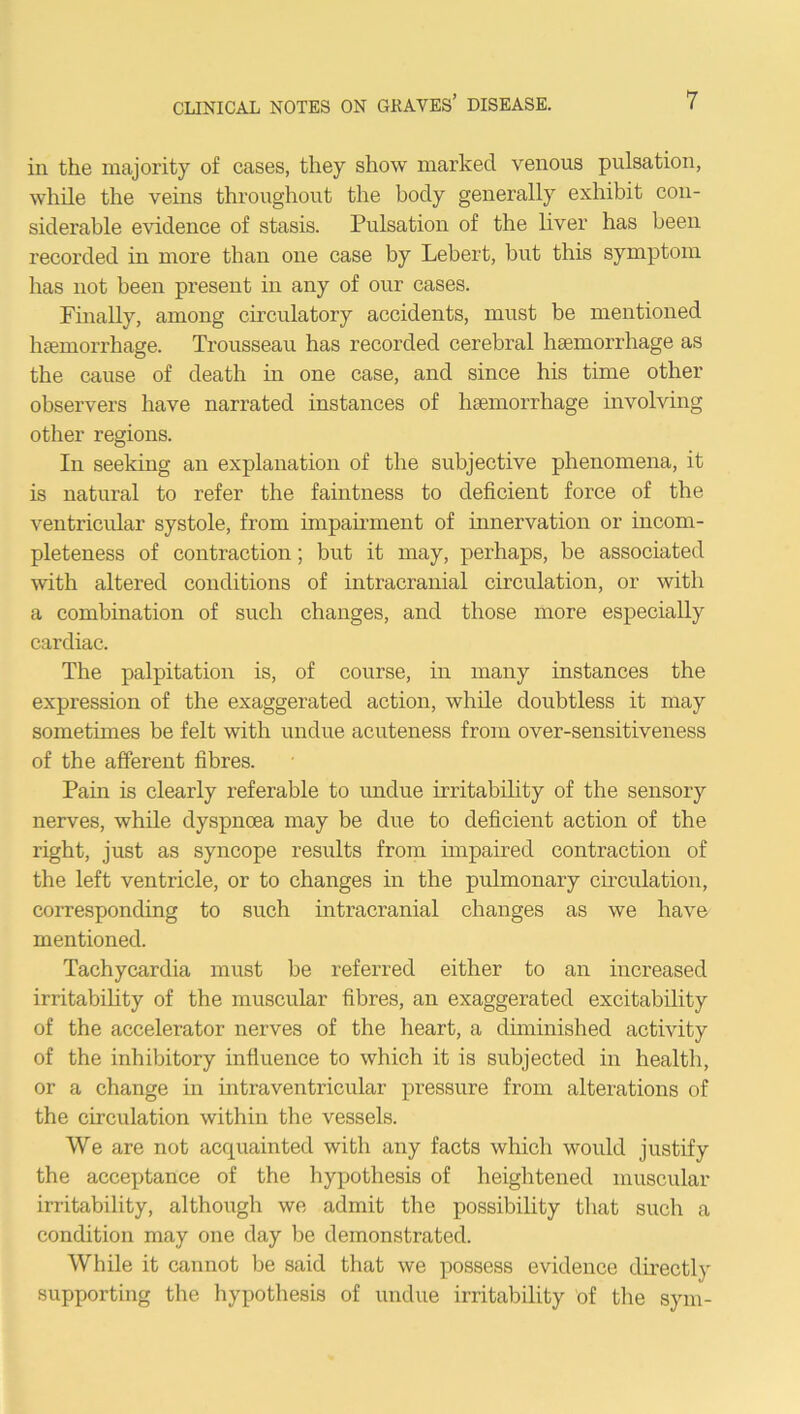in the majority of cases, they show marked venous pulsation, while the veins throughout the body generally exhibit con- siderable evidence of stasis. Pulsation of the liver has been recorded in more than one case by Lebert, but this symptom has not been present in any of our cases. Finally, among circulatory accidents, must be mentioned haemorrhage. Trousseau has recorded cerebral haemorrhage as the cause of death in one case, and since his time other observers have narrated instances of haemorrhage involving other regions. In seeking an explanation of the subjective phenomena, it is natural to refer the faintness to deficient force of the ventricular systole, from impairment of innervation or incom- pleteness of contraction; but it may, perhaps, be associated with altered conditions of intracranial circulation, or with a combination of such changes, and those more especially cardiac. The palpitation is, of course, in many instances the expression of the exaggerated action, while doubtless it may sometimes be felt with undue acuteness from over-sensitiveness of the afferent fibres. Pain is clearly referable to undue irritability of the sensory nerves, while dyspnoea may be due to deficient action of the right, just as syncope results from impaired contraction of the left ventricle, or to changes in the pulmonary circulation, corresponding to such intracranial changes as we have mentioned. Tachycardia must be referred either to an increased irritability of the muscular fibres, an exaggerated excitability of the accelerator nerves of the heart, a diminished activity of the inhibitory influence to which it is subjected in health, or a change in intraventricular pressure from alterations of the circulation within the vessels. We are not acquainted with any facts which would justify the acceptance of the hypothesis of heightened muscular irritability, although we admit the possibility that such a condition may one day be demonstrated. While it cannot be said that we possess evidence directly supporting the hypothesis of undue irritability of the sym-