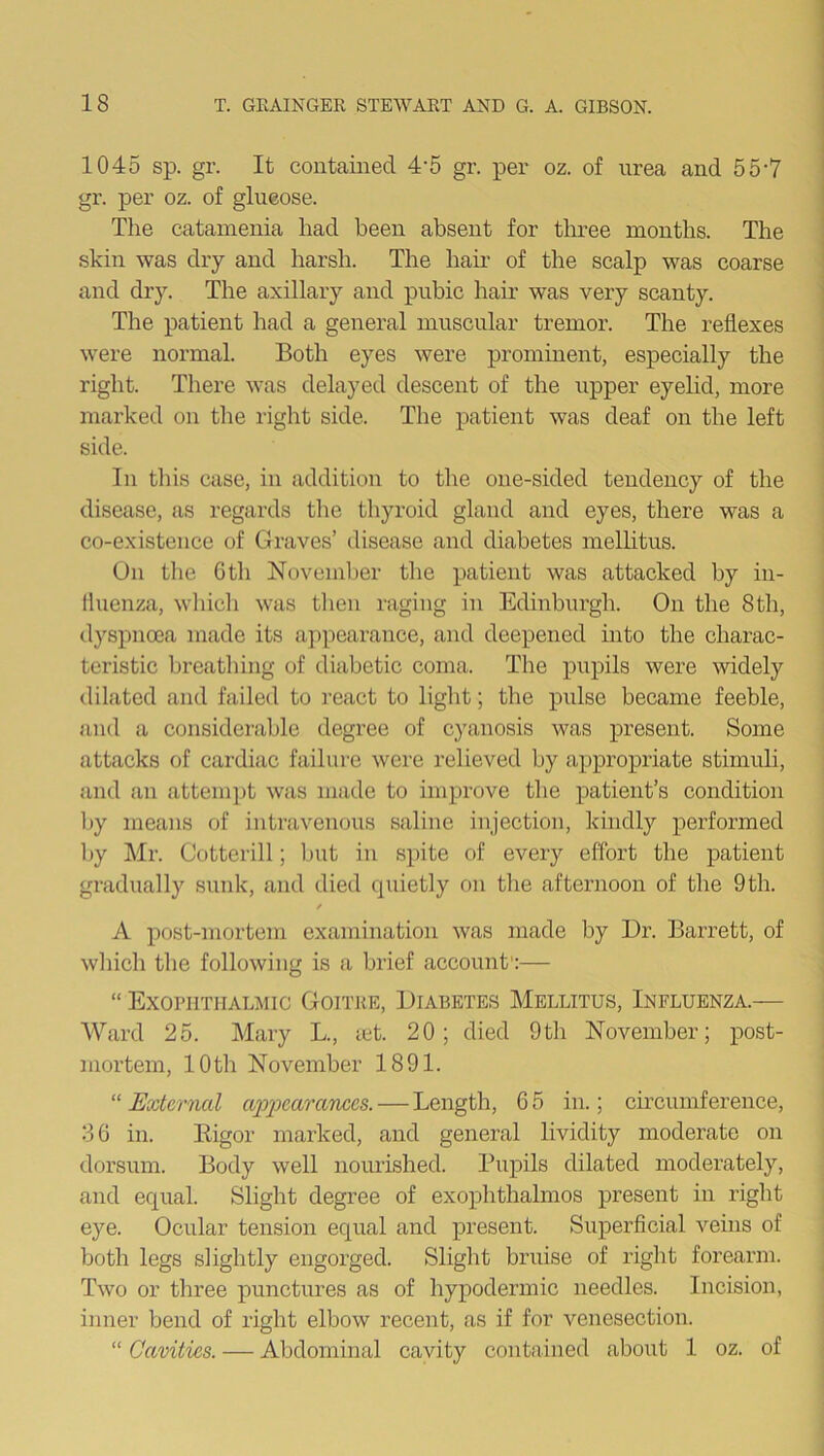 1045 sp. gr. It contained 4'5 gr. per oz. of urea and 557 gr. per oz. of glueose. The catamenia had been absent for three months. The skin was dry and harsh. The hail- of the scalp was coarse and dry. The axillary and pubic hair was very scanty. The patient had a general muscular tremor. The reflexes were normal. Both eyes were prominent, especially the right. There was delayed descent of the upper eyelid, more marked on the right side. The patient was deaf on the left side. In this case, in addition to the one-sided tendency of the disease, as regards the thyroid gland and eyes, there was a co-existence of Graves’ disease and diabetes mellitus. On the 6 th November the patient was attacked by in- fluenza, which was then raging in Edinburgh. On the 8th, dyspnoea made its appearance, and deepened into the charac- teristic breathing of diabetic coma. The pupils were widely dilated and failed to react to light; the pulse became feeble, and a considerable degree of cyanosis was present. Some attacks of cardiac failure were relieved by appropriate stimuli, and an attempt was made to improve the patient’s condition by means of intravenous saline injection, kindly performed by Mr. Cotterill; but in spite of every effort the patient gradually sunk, and died quietly on the afternoon of the 9th. / A post-mortem examination was made by Dr. Barrett, of which the following is a brief account1:— “ Exophthalmic Goitre, Diabetes Mellitus, Influenza.— Ward 25. Mary L., let. 20; died 9th November; post- mortem, 10th November 1891. “External appearances. — Length, 65 in.; circumference, 36 in. Bigor marked, and general lividity moderate on dorsum. Body well nourished. Pupils dilated moderately, and equal. Slight degree of exophthalmos present in right eye. Ocular tension equal and present. Superficial veins of both legs slightly engorged. Slight bruise of right forearm. Two or three punctures as of hypodermic needles. Incision, inner bend of right elbow recent, as if for venesection. “ Cavities. — Abdominal cavity contained about 1 oz. of