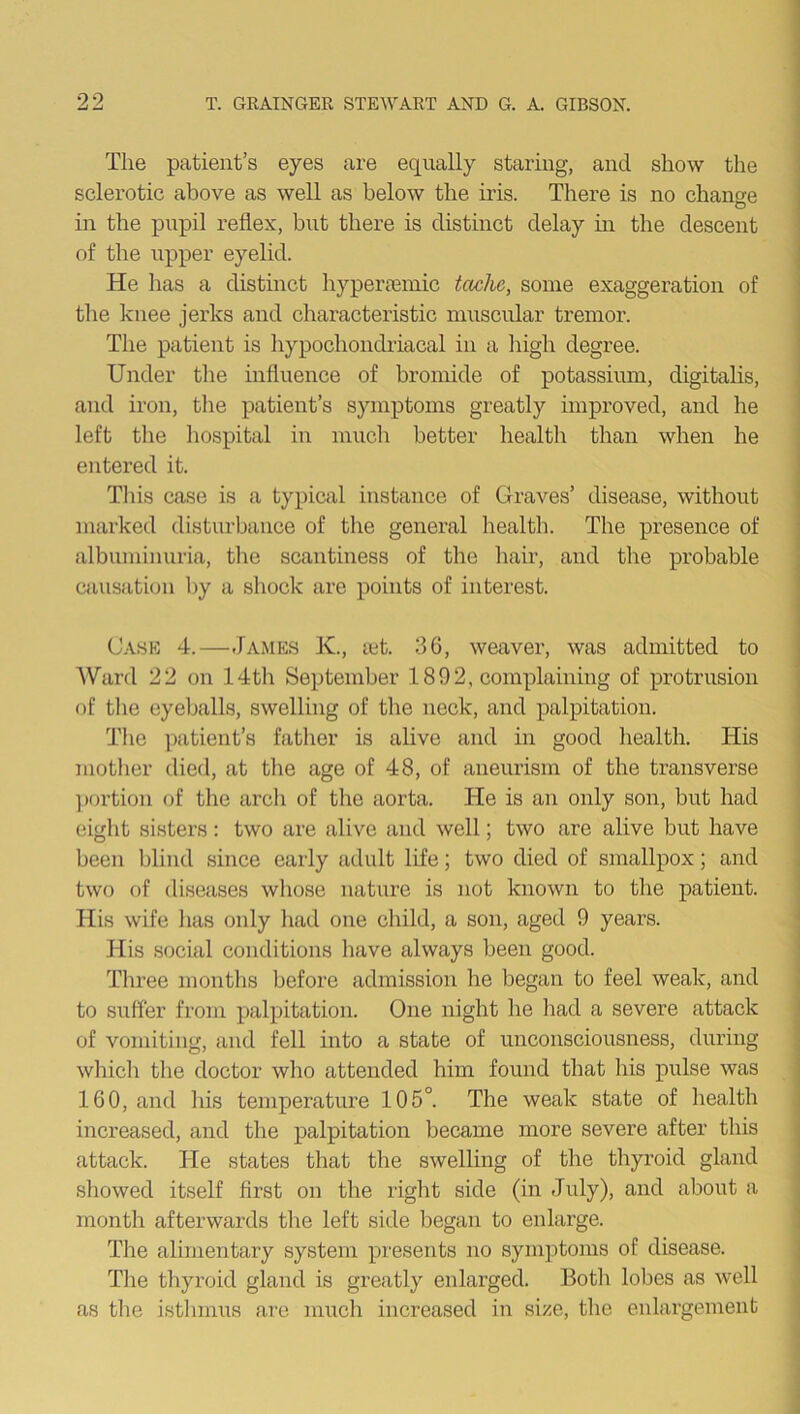 The patient’s eyes are equally staring, and show the sclerotic above as well as below the iris. There is no change in the pupil reflex, but there is distinct delay in the descent of the upper eyelid. He has a distinct hyperiemic tciche, some exaggeration of the knee jerks and characteristic muscular tremor. The patient is hypochondriacal in a high degree. Under the influence of bromide of potassium, digitalis, and iron, the patient’s symptoms greatly improved, and he left the hospital in much better health than when he entered it. Tins case is a typical instance of Graves’ disease, without marked disturbance of the general health. The presence of albuminuria, the scantiness of the hair, and the probable causation by a shock are points of interest. Case 4.—James K., ait. 36, weaver, was admitted to Ward 22 on 14th September 1892, complaining of protrusion of the eyeballs, swelling of the neck, and palpitation. The patient’s father is alive and in good health. His mother died, at the age of 48, of aneurism of the transverse portion of the arch of the aorta. He is an only son, but had eight sisters: two are alive and well; two are alive but have been blind since early adult life; two died of smallpox; and two of diseases whose nature is not known to the patient. His wife lias only had one child, a son, aged 9 years. His social conditions have always been good. Three months before admission he began to feel weak, and to suffer from palpitation. One night he had a severe attack of vomiting, and fell into a state of unconsciousness, during which the doctor who attended him found that his pulse was 160, and his temperature 105°. The weak state of health increased, and the palpitation became more severe after this attack. He states that the swelling of the thyroid gland showed itself first on the right side (in July), and about a month afterwards the left side began to enlarge. The alimentary system presents no symptoms of disease. The thyroid gland is greatly enlarged. Both lobes as well as the isthmus are much increased in size, the enlargement