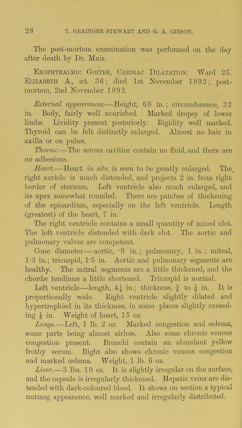 The post-mortem examination was performed on the day after death by Dr. Muir. # Exophthalmic Goitre, Cardiac Dilatation. Ward 25. Elizabeth A., set. 36; died 1st November 1892; post- mortem, 2nd November 1892. External appearances.—Height, 6 8 in.; circumference, 3 2 in. Body, fairly well nourished. Marked dropsy of lower limbs. Lividity present posteriorly. Bigidity well marked. Thyroid can be felt distinctly enlarged. Almost no hair in axilla or on pubes. Thorax.—The serous cavities contain no fluid, and there are no adhesions. Heart.—Heart in situ is seen to be greatly enlarged. The, right auricle is much distended, and projects 2 in. from right border of sternum. Left ventricle also much enlarged, and its apex somewhat rounded. There are patches of thickening of the epieardium, especially on the left ventricle. Length (greatest) of the heart, 7 in. The right ventricle contains a small quantity of mixed clot. The left ventricle distended with dark clot. The aortic and pulmonary valves are competent. Cone diameter—aortic, -9 in.; pulmonary, 1 in.; mitral, D3 in.; tricuspid, D5 in. Aortic and pulmonary segments are healthy. The mitral segments are a little thickened, and the chordai tendineie a little shortened. Tricuspid is normal. Left ventricle—length, 4| in.; thickness, § to \ in. It is proportionally wide. Eight ventricle slightly dilated and hypertrophied in its thickness, in some places slightly exceed- ing £ in. Weight of heart, 15 oz. Lungs.—Left, 1 lb. 2 oz. Marked congestion and oedema, some parts being almost airless. Also some chronic venous congestion present. Bronchi contain an abundant yellow frothy serum. Eight also shows chronic venous congestion and marked oedema. Weight, 1 lb. 6 oz. Liver.—3 lbs. 10 oz. It is slightly irregular on the surface, and the capsule is irregularly thickened. Hepatic veins are dis- tended with dark-coloured blood. It shows on section a typical nutmeg appearance, well marked and irregularly distributed.