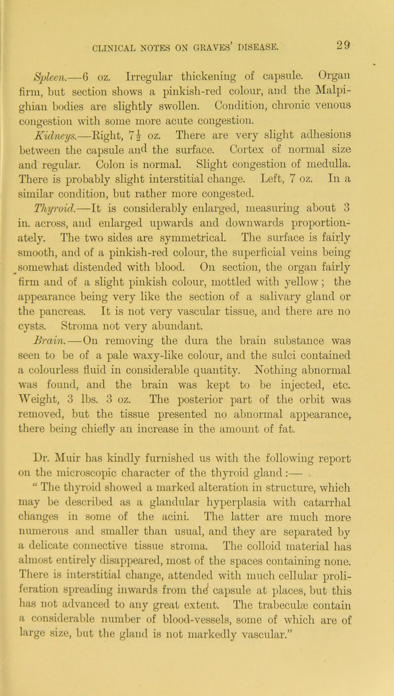 Spleen.—6 oz. Irregular thickening of capsule. Organ firm, but section shows a pinkish-red colour, and the Malpi- ghian bodies are slightly swollen. Condition, chronic venous congestion with some more acute congestion. Kidneys.—Right, 7i oz. There are very slight adhesions between the capsule and the surface. Cortex of normal size and regular. Colon is normal. Slight congestion of medulla. There is probably slight interstitial change. Left, 7 oz. In a similar condition, but rather more congested. Thyroid.—It is considerably enlarged, measuring about 3 in. across, and enlarged upwards and downwards proportion- ately. The two sides are symmetrical. The surface is fairly smooth, and of a pinkish-red colour, the superficial veins being somewhat distended with blood. On section, the organ fairly firm and of a slight pinkish colour, mottled with yellow; the appearance being very like the section of a salivary gland or the pancreas. It is not very vascular tissue, and there are no cysts. Stroma not very abundant. Brain.—On removing the dura the brain substance was seen to be of a pale waxy-like colour, and the sulci contained a colourless fluid in considerable cpiantity. Nothing abnormal was found, and the brain was kept to be injected, etc. Weight, 3 lbs. 3 oz. The posterior part of the orbit was removed, but the tissue presented no abnormal appearance, there being chiefly an increase in the amount of fat. Dr. Muir has kindly furnished us with the following report on the microscopic character of the thyroid gland:— “ The thyroid showed a marked alteration in structure, which may be described as a glandular hyperplasia with catarrhal changes in some of the acini. The latter are much more numerous and smaller than usual, and they are separated by a delicate connective tissue stroma. The colloid material has almost entirely disappeared, most of the spaces containing none. There is interstitial change, attended with much cellular proli- feration spreading inwards from thd capsule at places, but this has not advanced to any great extent. The trabeculae contain a considerable number of blood-vessels, some of which are of large size, but the gland is not markedly vascular.”