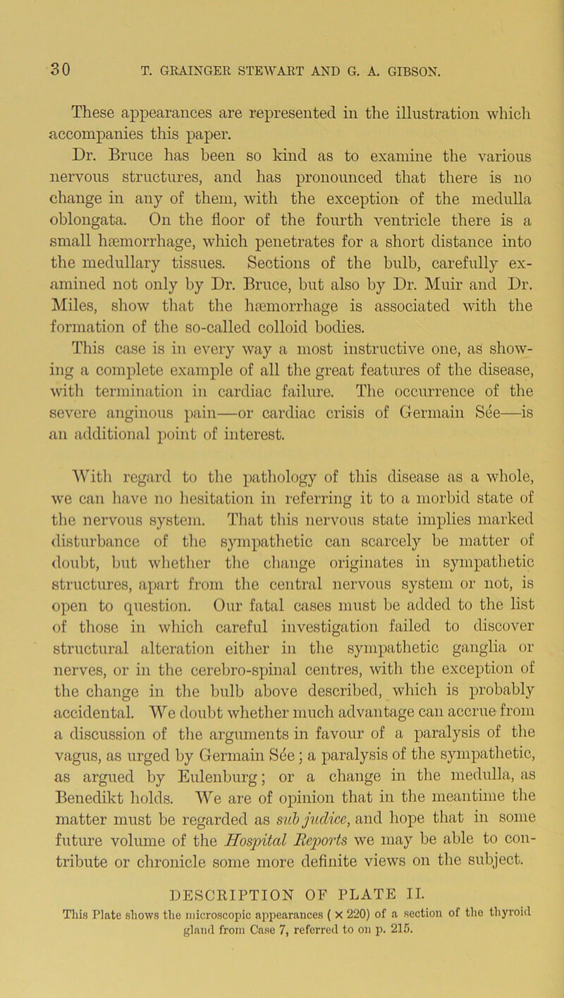 These appearances are represented in the illustration which accompanies this paper. Dr. Bruce has been so kind as to examine the various nervous structures, and has pronounced that there is no change in any of them, with the exception of the medulla oblongata. On the floor of the fourth ventricle there is a small haemorrhage, which penetrates for a short distance into the medullary tissues. Sections of the bulb, carefully ex- amined not only by Dr. Bruce, but also by Dr. Muir and Dr. Miles, show that the haemorrhage is associated with the formation of the so-called colloid bodies. This case is in every way a most instructive one, as show- ing a complete example of all the great features of the disease, with termination in cardiac failure. The occurrence of the severe anginous pain—or cardiac crisis of Germain See—is an additional point of interest. With regard to the pathology of this disease as a whole, we can have no hesitation in referring it to a morbid state of the nervous system. That this nervous state implies marked disturbance of the sympathetic can scarcely be matter of doubt, but whether the change originates in sympathetic structures, apart from the central nervous system or not, is open to question. Our fatal cases must be added to the list of those in which careful investigation failed to discover structural alteration either in the sympathetic ganglia or nerves, or in the cerebro-spinal centres, with the exception of the change in the bulb above described, which is probably accidental. We doubt whether much advantage can accrue from a discussion of the arguments in favour of a paralysis of the vagus, as urged by Germain See; a paralysis of the sympathetic, as argued by Eulenburg; or a change in the medulla, as Benedikt holds. We are of opinion that in the meantime the matter must be regarded as subjudicc, and hope that in some future volume of the Hospital Reports we may be able to con- tribute or chronicle some more definite views on the subject. DESCRIPTION OF PLATE II. This Plate shows the microscopic appearances ( X 220) of a section of the thyroid gland from Case 7, referred to on p. 215.