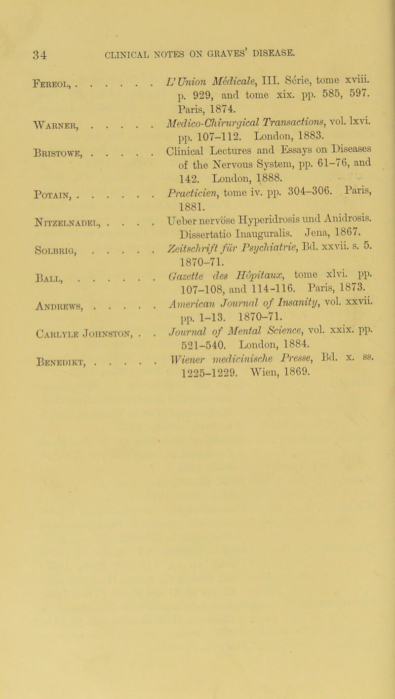 Eereol Warner, .... Bristowe, .... Potain, Nitzelnadel, . . . SOLBRIG, . . . . Ball, Andrews, . . . . Carlyle Johnston, . Benedikt, . . . . . L’ Union Medicate, III. Serie, tome xviii. p. 929, and tome xix. pp. 585, 597. Paris, 1874. . Medico-Chirurgical Transactions, vol. lxvi. pp. 107-112. London, 1883. Clinical Lectures and Essays on Diseases of tlie Nervous System, pp. 61-76, and 142. London, 1888. Practicien, tome iv. pp. 304-306. Paris, 1881. Uebcr nervose Ilyperidrosis und Anidrosis. Dissertatio Inauguralis. Jena, 1867. Zeitsclirift fur Psychiatrie, Bel. xxvii. s. 5. 1870-71. . Gazette des Hopitaux, tome xlvi. pp. 107-108, and 114-116. Paris, 1873. . American Journal of Insanity, vol. xxvii. pp. 1—13. 1870—71. . Journal of Mental Science, vol. xxix. pp. 521-540. London, 1884. . Wiener medicinische Presse, Bd. x. ss. 1225-1229. Wien, 1869.