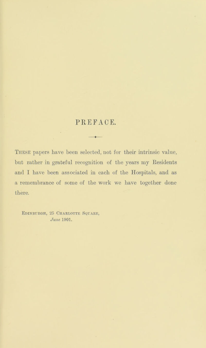 PREFACE. These papers have been selected, not for their intrinsic value, bnt rather in grateful recognition of the years my Eesidents and I have been associated in each of the Hospitals, and as a remembrance of some of the work we have together done there. Edinbitegh, 25 Charlotte Square,