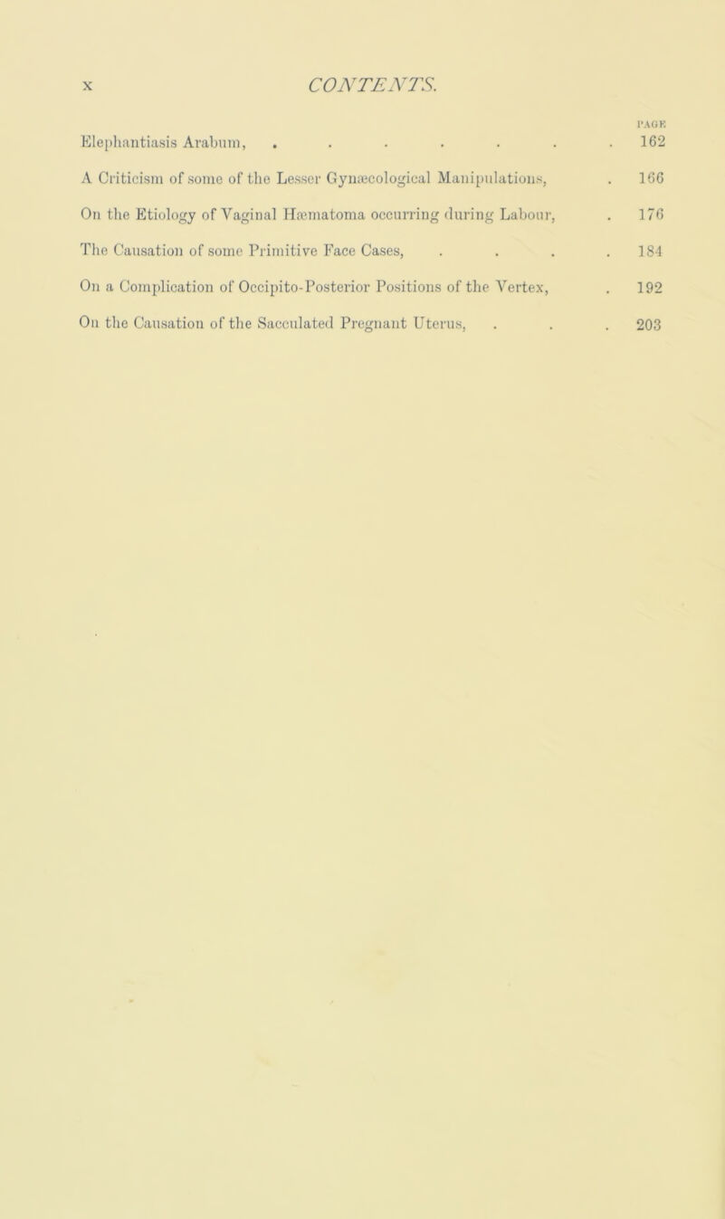 I‘AGK Klepliantiasis Arabnin, . . . . . . .162 A Criticism of .some of the Lesser Gynajcological Maniimlations, . 166 On the Etiology of Vaginal Hannatoma occurring during Labour, . 176 The Causation of some Primitive Face Cases, . . . .184 On a Conplication of Occipito-Posterior Positions of the Vertex, . 192 On the Causation of the Sacculated Pregnant Utenns, . . . 203