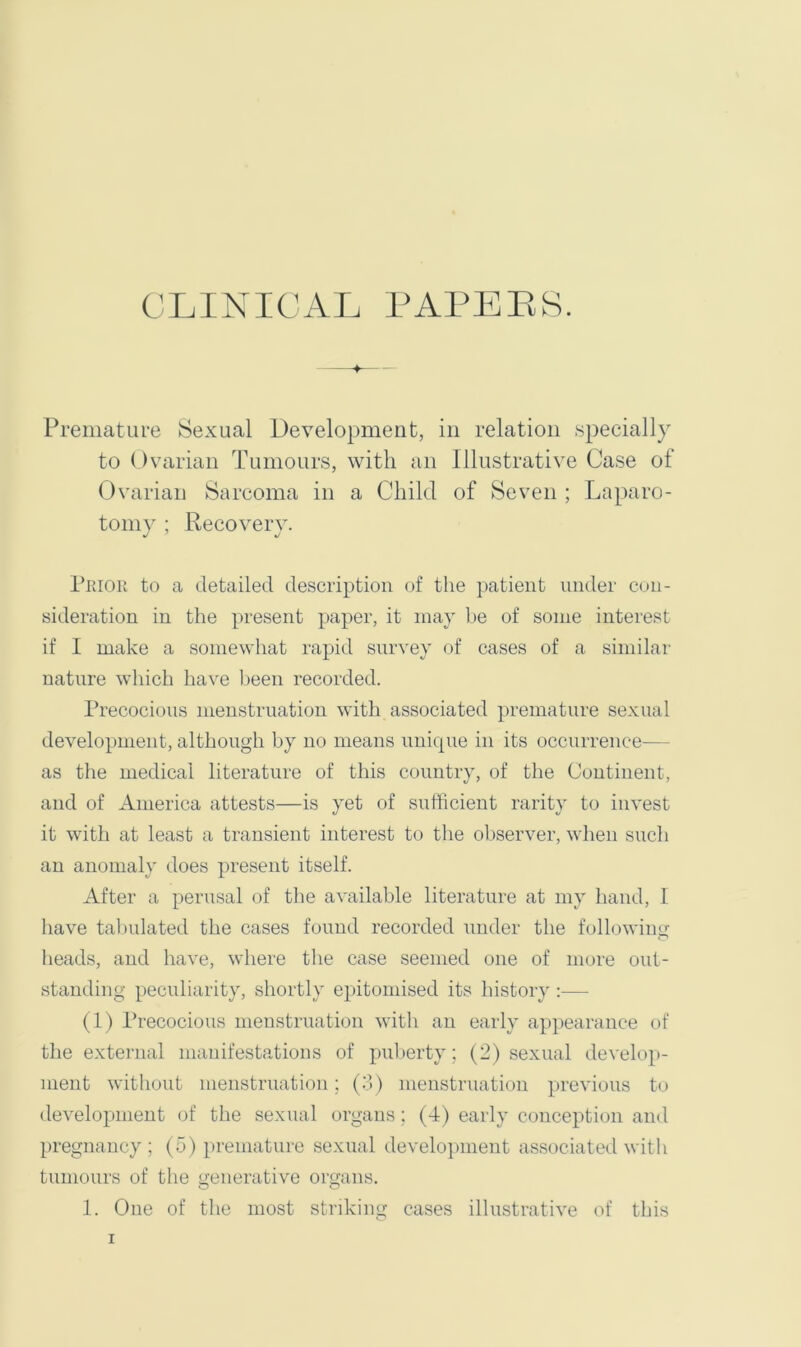 Premature Sexual Development, in relation specially to ()varian Tumours, with an Illustrative Case of Ovarian Sarcoma in a Child of Seven ; Laparo- tomy ; Recovery. Piuoii to a detailed description of the patient under con- sideration in the present paper, it may be of some interest if I make a somewhat rapid survey of cases of a similar nature which have been recorded. Precocious menstruation with associated premature sexual development, although by no means unique in its occurrence— as the medical literature of this country, of the Continent, and of America attests—is yet of sufficient rarity to invest it with at least a transient interest to the observer, when such an anomaly does present itself. After a perusal of tlie available literature at my hand, 1 have tal)ulated the cases found recorded under the following heads, and have, where the case seemed one of more out- standing peculiarity, shortly epitomised its history:— (1) I’recocious menstruation with an early appearance of the external manifestations of puberty ; (2) sexual develop- ment without menstruation; (.■;> ) menstruation previous to development of tlie sexual organs; (4) early conception and pregnancy; (5) premature sexual development associated with tumours of the generative organs. 1. One of the most striking cases illustrative of this