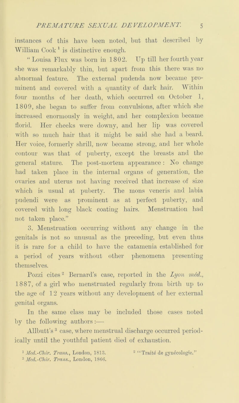 instances of this have been noted, but that described by 'William Cook ^ is distinctive enough. “Louisa Flux was born in 1802. Up till her fourth year slie was remarkably thin, but apart from this there was no abnormal feature. The external pudenda now became pro- minent and covered with a (piantity of dark hair. 'Witliin four months of her death, which occurred on October 1, 1800, she began to suffer from convulsions, after which she increased enormously in weight, and her complexion Ijecame ilorid. Her cheeks were downy, and her lip was covered with so much hair that it might he said she had a 1)eard. Her voice, formerly shrill, now became strong, and her whole contour was that of puberty, except the l»reasts and the general stature. The post-mortem appearance ; Ho change had taken place in the internal organs of generation, the ovaries and uterus not having received that increase of size which is usual at puberty. The mons veneris and labia pudendi were as prominent as at perfect puberty, and covered with long; black coatiim hairs. Menstruation had not taken place.” 3. Menstruation occurring without any change in the genitals is not so unusual as tlie preceding, but even thus it is rare for a child to hav^e the catamenia established for a period of years without other phenomena presenting themselves. Fozzi cites - Bernard’s case, reported in the I^yon mid., 1887, of a girl who menstruated regularly from birth up to the age of 1 2 years without any development of her external genital organs. In the same class may be included those cases noted by the following authors:— Allbutt’s ^ case, wliere menstrual discharge occurred period- ically until tlie youthful patient died of exhaustion. Med.-Chir. Trans., London, 186(3.