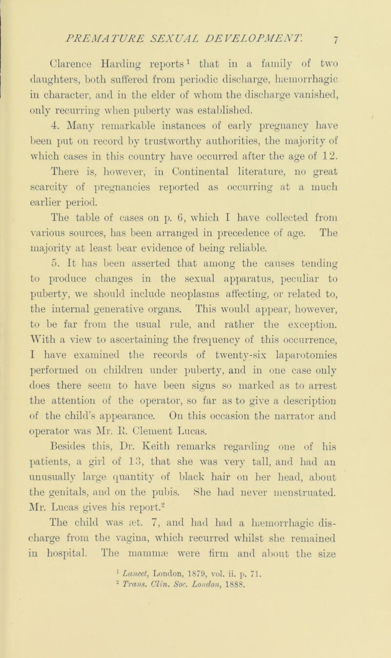 Clarence Harding reports^ that in a family of two (laughters, both suffered from periodic discharge, lucmorrhagic in character, and in the elder of whom the dischai-ge vanished, only recurring when puberty was estaljlislied. 4. Many remarkable instances of eaify pregnancy have l>een put on record l)y trustworthy authorities, the majority of which cases in this country have occurred after the age of 12. There is, however, in Continental literature, no great scarcity of pregnancies reported as occurring at a much earlier period. The table of cases on p. G, which I have collected from various sources, has been arranged in precedence of age. Idie majority at least bear evidence of being reliable. 5. It has lieen asserted tliat among the causes tending to produce changes in the sexual apparatus, }»eculiar to puberty, we should include neoplasms affecting, or related to, the internal generati\'e organs. This woidd appear, however, to be far from the usual rule, and rather the exception. With a view to ascertaining the fre({uency of this occurrence, I have examined the records of twenty-six laparotomies performed on children under puberty, and in one case only does there seem to have been signs so marked as to arrest the attention of the operator, so far as to give a description of the child’s appearance. On this occasion the narrator and (^)perator was Mr. If. Clement Lucas. Besides tliis. Dr. Keith remarks rey;ardino' one of his ]>atieuts, a girl of 14, that she was very tall, and had an unusually large (piantity of black hair on lier liead, al)out tlie genitals, and on the pul)is. Slie liad never menstruated. ]Mr. Lucas gives his report.- The cliild was ;ct. 7, and liad had a lueiiKU’rliagic dis- charge from the vagina, wliicli recurred whilst slie remained in hospital. Tlie mamma! were firm and alxuit the size ' Lancet, London, 1879, vol. ii. ji. 71. - Trans. Clin. Soc. London, 1888.