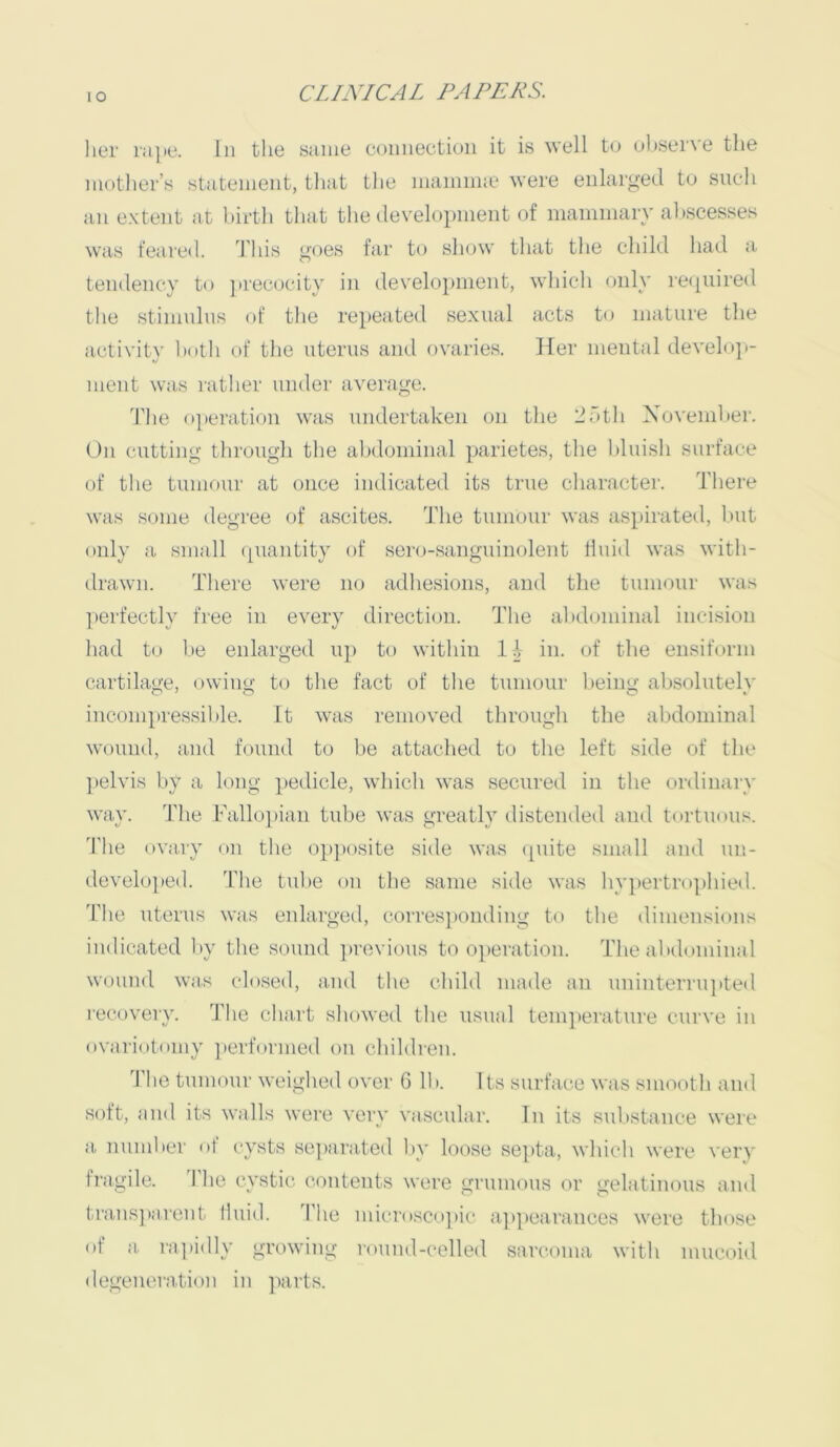 lO lier iai»e. In the same connectiuii it is well to observe the mother’s statement, that the mainline were enlarged to such an extent at birth that the development of mammary abscesses was feared. J'his goes far to show that the child had a tendency to jtrecocity in development, which only re(piired the stimulus of the rejieated sexual acts to mature the activity both of the uterus and ovaries. Her mental develoi>- ment was rather under average. The o]»eration was undertaken on the llbtli November. On cutting through the alidominal parietes, the bluish surface of tlie tumour at once indicated its true character. There was some degree of ascites. ’J'lie tumour was as})irated, but only a small (piantity of sero-sanguinolent fluid was with- drawn. There were no adhesions, and the tumour was yierfectly free in every direction. The abdominal incision had to be enlarged up to within in. of the ensiform cartilage, owing to the fact of the tumour being absolutely incompressilile. It was removed through the abdominal wound, and found to be attached to the left side of the ])elvis by a long yiedicle, which was secured in the ordinary way. The Fallo])ian tube was greatly ilistended and tm-tuous. 'I’lie ovary on the 0])]>osite side was (piite small and un- developed. The tulie on the same side was hvy)ertro])hied. 'riie uterus was enlarged, corres])onding to the dimensions indicated l»y the sound ])rovions to oy)cration. The al>dominal wound was closed, and the child made an uninterrujtted recovery. The chart showed the usual temperature curve in ovariotomy ]»erformed on children. The tumour weighed over 6 lb. Its surface was smooth and soft, and its walls were very vascular, lu its substance were a number of cysts sc])ara.ted by loose septa, which were very fragile. 1 he cystic contents were grumous or oelatimms and trans])arcnt lluiil. The micro.sco]tic a])y)earances were those of a ra])idly growing round-celled sarcoma with mucoid degeneration in ]iarts.