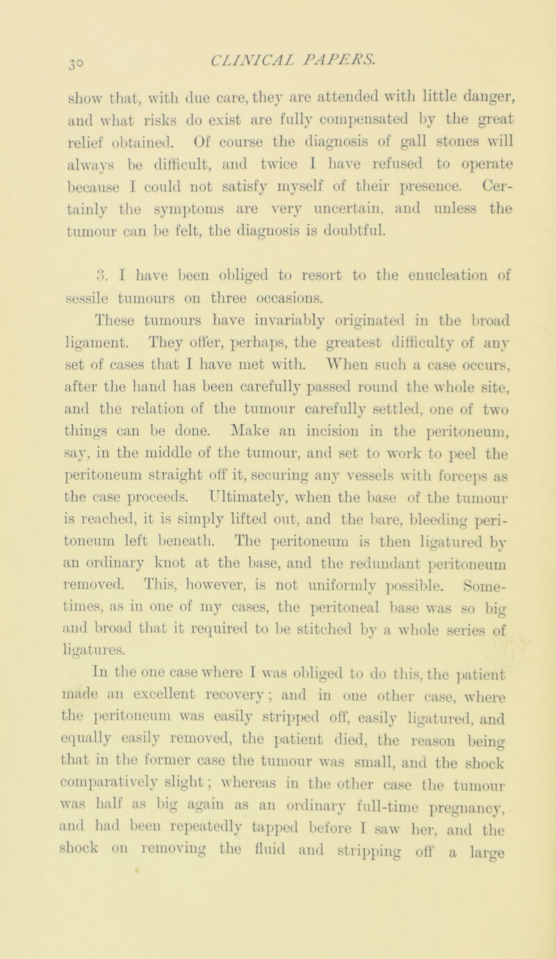3° show tliat, \vitli due care, they are attended witli little danger, and wliat risks do exist are fully compensated l)y the great relief obtained. Of course the diagnosis of gall stones will always l)e difficult, and twice 1 have refused to operate l)ecause I could not satisfy myself of their presence. Cer- tainly the symptoms are very uncertain, and unless the tumour can l>e felt, the diagnosis is doubtful. d. 1 have been obliged to resort to the enucleation of sessile tumours on three occasions. Those tumours have invariably originated in the lu'oad ligament. They offer, perhaps, the greatest difficulty of any set of cases that I have met with. AVhen such a case occurs, after the hand has been carefully passed round the whole site, and the relation of the tumour carefully settled, one of two things can be done. Make an incision in the peritoneum, say, in the middle of the tumour, and set to work to i>eel the ])eritoneuni straight off it, securing any vessels with force])S as the case proceeds. Ultimately, when the base of the tumour is reached, it is simply lifted out, and the bare, bleeding peri- toneum left beneath. The peritoneum is then ligatured bv an ordinary knot at the base, and the redundant })eritoneum removed. This, however, is not uniformly jiossible. Some- times, as in one of my cases, the peritoneal l)ase was so big and broad that it required to be stitched by a whole series of ligatures. In the one case where I was obliged to do this, the ])atient made an excellent recovery; and in one other case, where the ])eritoneum was easily stripped off, easily ligatured, and equally easily removed, the ]»atieut died, the reason being that in the former case the tumour was small, and the shock comparatively slight; whereas in the other case the tumour \\as lualt as big again as an ordinary full-time pregnancy, and had been repeatedly tapped l)efore I saw her, and the shock on removing the fluid and stripping off a large