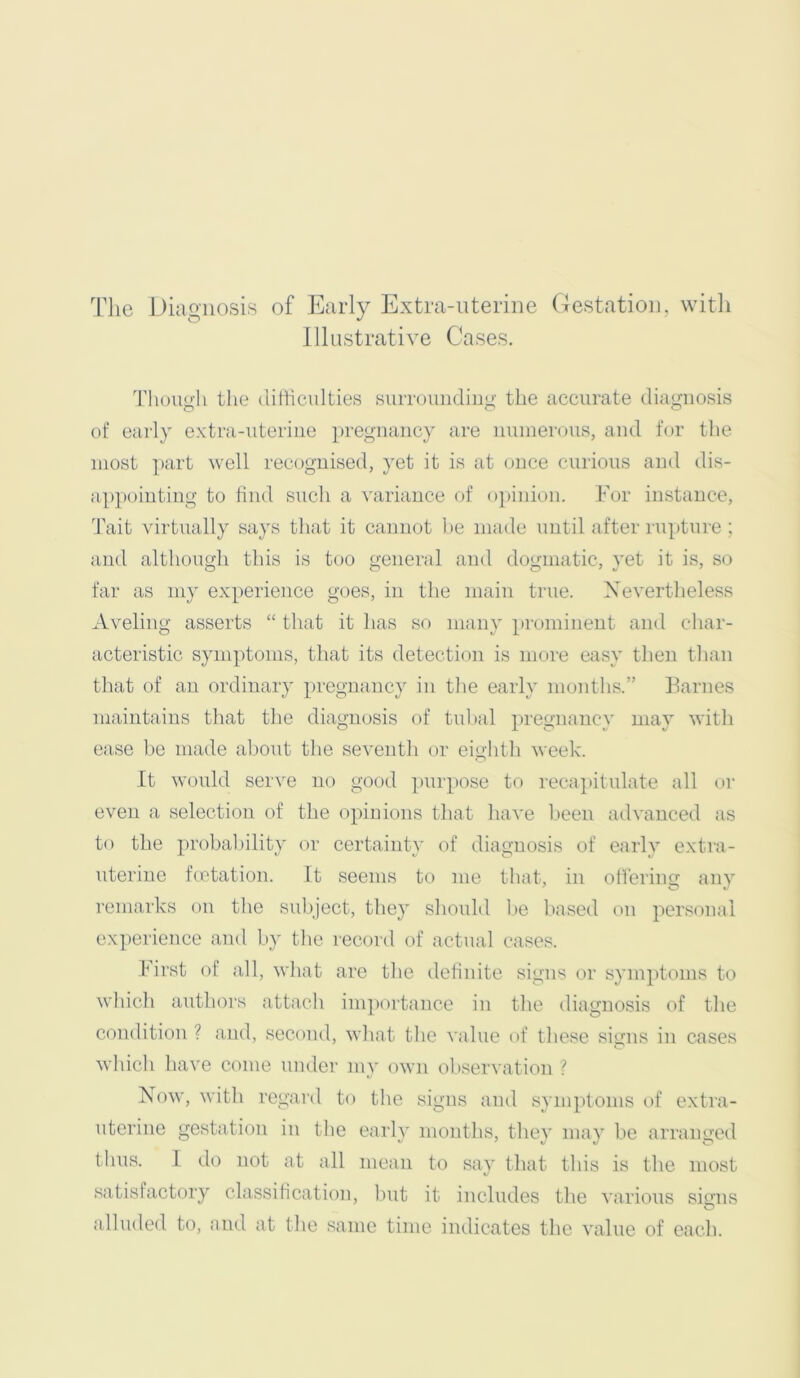 The Diagnosis of Early Extra-nterine (lestation, witli Illustrative Cases. Thouuii the ditticulties suiTOundiii”- the accurate diamiosis of early extra-uteriiie pregnancy are nninerons, and for the most ])art well recognised, yet it is at once cnrions and dis- a})pointing to find such a variance of o])inion. For instance, 'I'ait virtually says that it cannot be made until after rupture ; and although this is too general and dogmatic, yet it is, so far as my experience goes, in the main true. Nevertheless Aveliug asserts “ that it has so many prominent and cliar- acteristic symptoms, that its detection is more easy then tlian that of an ordinary pregnancy in tlie early months.” Fames maintains that the diagnosis of tuhal pregnane}' may with ease be made al)out the seventh or eightli week. It would serve no good pui’pose to i-ecapitulate all (»r even a selection of the opinions that have been advanced as to the probability or certainty of diagnosis of early extra- uterine feetation. It seems to me that, in odering any remarks on tlie subject, they shmdd l)e based on personal experience and by tlie record of actual cases. First of all, wliat are the definite signs or symptoms to wliich authors attacli im])ortance in the diagnosis of tlie condition ? and, second, what tlie value of these signs in cases which have come imder my own ol)servation ? Now, witli regard to the signs and symptoms of extra- uterine gestation iii tlie early months, they may be arranged thus. I do not at all mean to say that this is the most satisfactory classification, but it includes the various signs alluded to, and at the same time indicates the value of each.