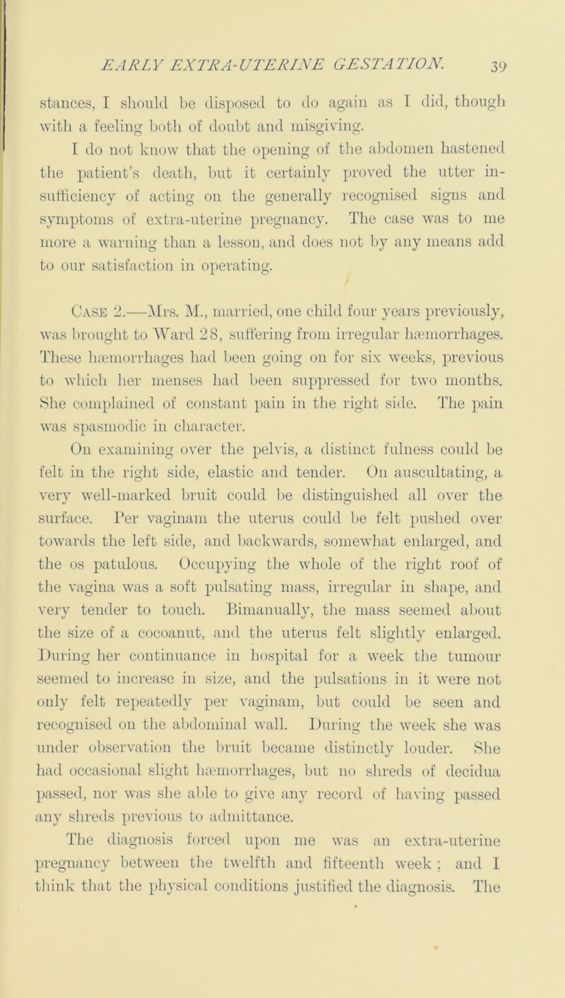 stances, I should be disposed to tlo again as I did, thongli with a feeling both of doubt and misgiving. I do not know that the opening of the abdomen hastened the patient’s death, but it certainly proved the utter in- sutliciency of acting on the generally recognised signs and symptoms of extra-nterine pregnancy. The case was to me more a warning than a lesson, and does not by any means add to onr satisfaction in operating. Case 2.—i\Irs. i\I., married, one child four years previously, was lu'onght to Ward 28, suttering from irregular lueniorrhages. These luemorrhages had been going on for six weeks, previous to which her menses had been suppressed for two months. She complained of constant pain in the right side. The pain was spasmodic in character. On examining over the pelvis, a distinct fulness could be felt in the right side, elastic and tender. On auscultating, a very well-marked bruit could l)e distinguished all over the surface. I’er vaginam the uterus could be felt pushed over towards the left side, and Ixackwards, somewhat enlarged, and the os patulous. Occupying the wliole of the riglit roof of the vagina was a soft pulsating mass, irregular in shape, and very tender to touch. Binianually, the mass seemed about the size of a cocoanut, and the uterus felt sli^htlv enlarged. During her continuance in hospital for a week the tnmour seemed to increase in size, and the pulsations in it were not only felt repeatedly per vaginam, but could be seen and recognised on the abdominal wall. During the week she was under observation the bruit became distinctly louder. She had occasional slight haanorrhages, but no shreds of decidua passed, nor was she able to give any record of having passed any shreds previous to admittance. The diagnosis forced upon me was an extra-uterine pregnancy between tiie twelfth and fifteenth week ; and 1 thiidv that the physical conditions ju.stitied the diagnosis. The