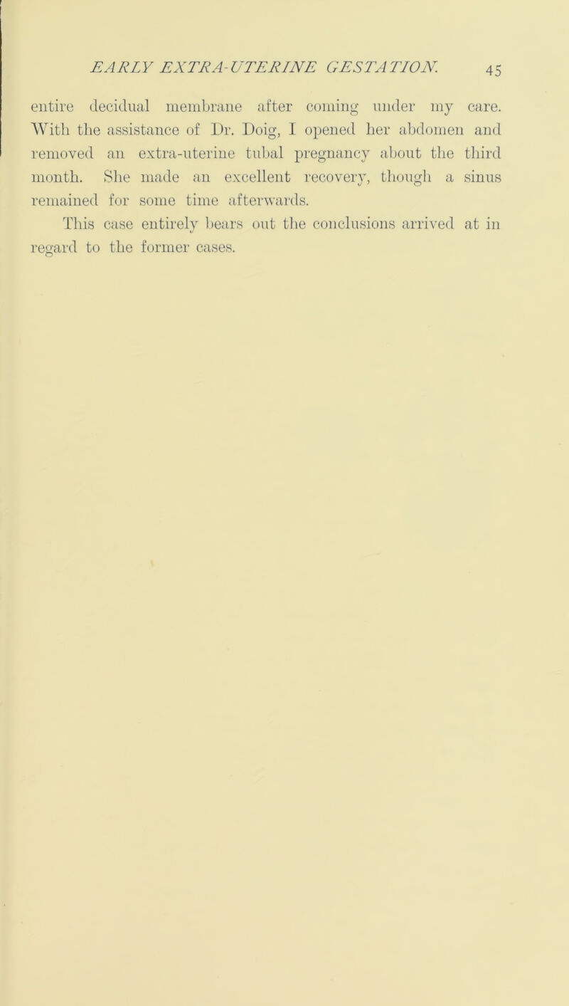 entire decidual membrane after coming under my care. With the assistance of Dr. Doig, I opened lier abdomen and removed an extra-uterine tubal pregnancy about the third month. She made an excellent recovery, though a sinus remained for some time afterwards. This case entirely bears out the conclusions arrived at in regard to the former cases.
