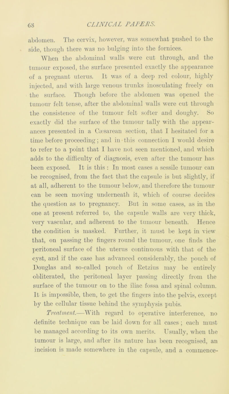 abdomen. Tlie cervix, liowever, wa.s somewhat pushed to the side, thougli there was no bulging into tlie fornices. AVJien the abdominal walls were cut through, and the tumour exposed, the surface presented exactly the a])pearanee of a la-egnant uterus. It was of a deep red colour, highly injected, and with large venous trunks inosculating freely on the surface. 1'hough before the abdomen was opened the tumour felt tense, after the al)d(jininal walls were cut through the consistence of the tumour felt softer and doughy. So exactly did the surface of the tumour tally with the appear- ances presented in a Ca-sarean section, that 1 hesitated for a time before proceeding; and in this connection I would desire to refer to a point that I have not seen mentioned, and which adds to the difficulty of diagnosis, even after the tumour has been exposed. It is this : In most cases a sessile tumour can be recognised, from the fact that the capsule is but slightly, if at all, adherent to the tumour Ijelow, and therefore the tumour can be seen moving underneath it, which of course decides the question as to pregnancy. But in some cases, as in the one at present referred to, the capsule walls are very thick, very vascular, and adherent to the tumour beneath. Hence the condition is masked. Further, it must be kept in view that, on passing the fingers round the tumour, one finds the peritoneal surface of the uterus continuous with that of the cyst, and if the case has advanced considerably, the ])Ouch of Douglas and so-called poucli of Betzius may l>e entirely obliterated, the peritoneal layer passing directly from the surface of the tumour on to the iliac fossa and spinal column. It is impossible, then, to get the fingers into the pelvis, except by the cellular tissue behind the symphysis pubi.s. Treatment.—With regard to operative interference, no definite technique can be laid down for all cases ; each must he managed according to its own merits. Usually, when the tumour is large, and after its nature has been recognised, an incision is made somewhere in the capsule, and a commence-