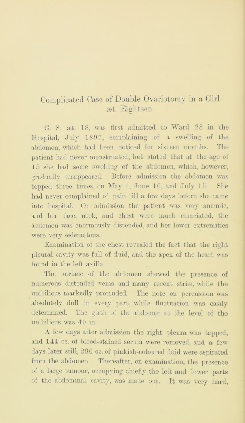 mt. Eio;liteen. (J. S., let. 18, was first admitted to Ward 28 in the Hospital, July 1897, complaining of a swelling of tlie abdomen, which had been mJiced for sixteen months. The patient had never menstruated, but stated tliat at the age of 15 she had some swelling of the abdomen, whicli, liowever, gradually disappeared. Before admission tlie aljdonien was tapped three times, on May 1, June 10, and July 15. She had never complained of pain till a few days before she came into hospital. On admission the patient was very aiuemic, and her face, neck, and chest were much emaciated, the abdomen was enormously distended, and her lower extremities were very oedematous. Examination of the chest revealed the fact that the right pleural cavity was full of fluid, and the apex of the heart was found in the left axilla. The surface of the abdomen showed the presence of numerous distended veins and many recent striie, while the umbilicus markedly protruded. The note on ])ercussion was absolutely dull in every part, while lluctuation was easily determined. The girth of the abdomen at the level of the umbilicus was 40 in. A few days after admission the right pleura was tapped, and 144 oz. of blood-stained serum were removed, and a few days later still, 280 oz. of pinkisb-coloured fluid were aspirated from the abdomen. Thereafter, on examination, the presence of a large tumour, occupying chiefly the left and lower parts of tlie abdominal cavity, was made out. It was very hard.