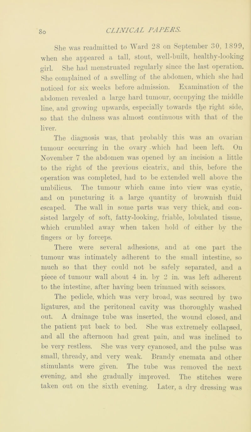 She was readmitted to AVard 28 on Sei)tember 2.0, 1899, when she appeared a tall, stout, well-built, healthy-looking girl. She had menstruated regularly since the last operation. She complained of a swelling of tlie abdomen, which slie had noticed for six weeks l)efore admission. Examination of the abdomen revealed a large hard tumour, occupying the middle line, and growing upwards, especially towards the right side, so that the dulness was almost continuous with that of tlie liver. d'he diagnosis was, that prol)al)ly this was an ovarian tumour occurring in the ovary .which had l>een left. On Xovember 7 the abdomen was opened by a.n incision a little to the right of the ])revious cicatrix, and this, before the operation was completed, had to l)e extended well above the umbilicus. The tumour which came into view was cv.stic, and on puncturing it a large quantity of brownish fluid escaped. The wall in some parts was very thick, and con- sisted largely of soft, fatty-looking, frialde, lobulated tissue, which crumlded away when taken hold of either l)v the fingers or l)y forceps. There were several adhesions, and at one pail the tumour was intimately adherent to the small intestine, so much so that they could not l>e safely separated, and a piece of tumour wall about 4 in. by 2 in. was left adherent to the intestine, after having been trimmed with scissors. The pedicle, which was very broad, was secured l\v two ligatures, and the peritoneal cavity was thoroughly washed out. A drainage tul.)e was inserted, the wound closed, and tlie patient put back to bed. Slie was extremely collapsed, and all the afternoon liad great pain, and was inclined to l>e very restless. She was very cyanosed, and the pulse was small, thready, and very weak. Erandy enemata and other stimulants were given. The tube was removed the next evening, and she gradually improved. The stitches were taken out on the sixth evening. Later, a drv dressing was