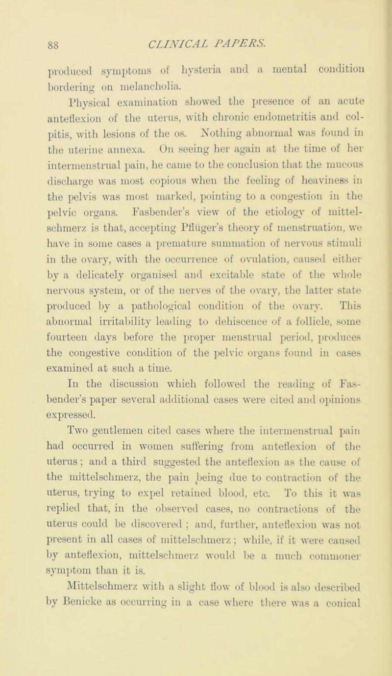 produced syniptoiiis of hysteria and a mental condition bordering on melancliolia. riiysical examination showed the presence of an acute antetlexion of the uterus, with chronic endometritis and col- pitis, with lesions of the os. Nothing abnormal was found in the uterine annexa. On seeing her again at the time of her internienstrual pain, he came to the conclusion that the mucous discharge was most copious when the feeling of heaviness in the pelvis was most marked, pointing to a congestion in the pelvic organs. Fasbender’s view of the etiology of mittel- schnierz is that, accepting Idliiger’s theory of menstruation, we have in some cases a ])remature summation of nervous stimuli in the ovary, with the occurrence of ovulation, caused either by a delicately organised and excitable state of the whole nervous system, or of the nerves of the ovary, the latter state produced by a pathological condition of the ovary. This abnormal irritability leading to dehiscence of a follicle, some fourteen days before the proper menstrual period, i)roduces the congestive condition of the pelvic organs found in cases examined at such a time. In the discussion which followed the reading of Fas- bender’s paper several additional cases were cited and opinions expressed. Two gentlemen cited cases where the internienstrual pain had occurred in women suffering from anteflexion of the uterus; and a third suggested the antetlexion as the cause of the mittelschmerz, the pain lieing due to contraction of the uterus, trying to expel retained blooil, etc. To this it was replied that, in the observed cases, no contractions of the uterus could be discovered ; and, further, antetlexion was not present in all cases of mittelschmerz ; while, if it were caused by antetlexion, mittelschmerz would be a much comnionei’ symptom than it is. ^Mittelschmerz with a slight How of blood is also described by Benicke as occurring in a case where there was a conical