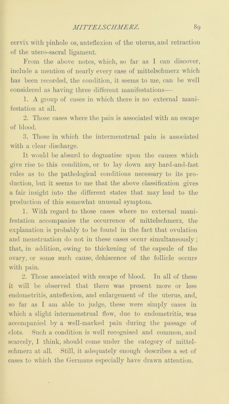 cervix with pinhole os, antehexion of the uterus, and retraction of the utero-sacral ligament. From the above notes, vliicli, so far as I can discover, include a mention of nearly every case of mittelschmerz which has been recorded, the condition, it seems to me, can be well considered as havino- tliree dilferent manifestations— O 1. A group of cases in which there is no external mani- festation at all. 2. Those cases where the pain is associated with an esca})e of blood. 3. Tliose in wliicli the intermenstrual pain is associated with a clear discharge. It would be absurd to dogmatise upon the causes which give rise to this condition, or to lay down any hard-and-fast rules as to the pathological conditions necessary to its pro- duction, hut it seems to me tliat the above classification gives a fair in.sight into the different states that may lead to the production of this somewhat nnnsnal symptom. 1. With resrard to those cases where no external iiiaui- O festation accompanies the occurrence of mittelscimierz, the explanation is probably to be found in the fact that ovulation and menstruation do not in tliese cases occur simultaneously ; that, in addition, owing to thickening of the capsule of the ovary, or some such cause, dehiscence of tlie follicle occurs with pain. 2. Those associated with escape of blood. In all of these it will be observed that tliere was present more or less endometritis, anteflexion, and enlargement of the uterus, and, so far as 1 am able to judge, tliese were simply cases in which a slight intermenstrual flow, due to endometritis, was accompanied by a well-marked pain during the passage of clots. Such a condition is well recognised and common, and scarcely, I think, should come under the category of niittel- schnierz at all. Still, it adequately enough describes a set of cases to which the (Germans especially have drawn attention.