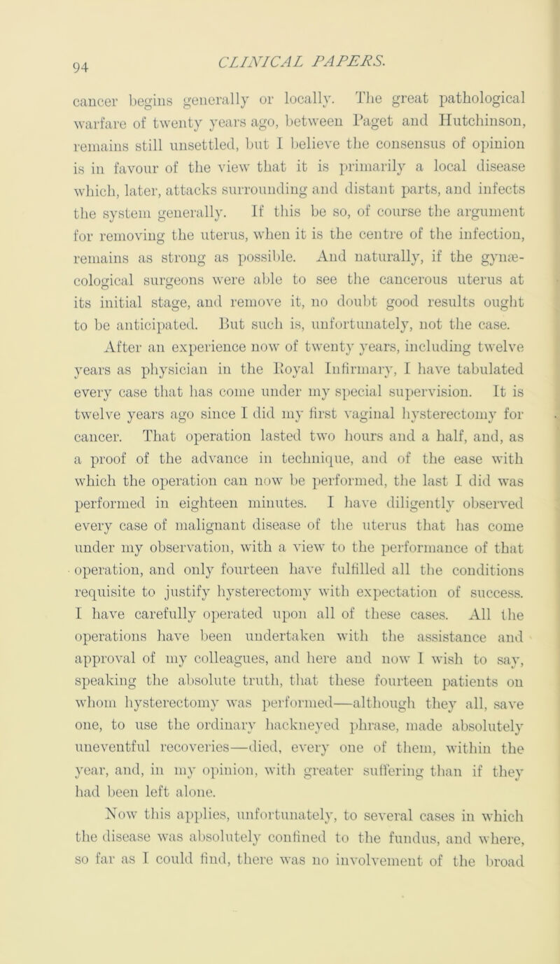 cancer begins generally or locally, llie great pathological warfare of twenty years ago, between l^aget and Iliitcliinson, remains still unsettled, but I believe the consensus of opinion is in favour of the view that it is primarily a local disease which, later, attacks surrounding and distant parts, and infects the system generally. If this be so, of course the argument for removing the uterus, when it is the centre of the infection, remains as strong as possible. And naturally, if the gymn- cological surgeons were able to see the cancerous uterus at its initial stage, and remove it, no douljt good results ought to be anticipated. But such is, unfortunately, not the case. After an experience now of twenty years, including twelve years as physician in the lloyal Infirmary, I have tabulated every case that has come under my special supervision. It is twelve years ago since I did my first vaginal hysterectomy for cancer. That operation lasted two hours and a half, and, as a proof of the advance in technique, and of the ease with which the operation can now I)e performed, the last 1 did was performed in eighteen minutes. I have diligently observed every case of malignant disease of the uterus that has come under my observation, with a view to the performance of that operation, and only fourteen have fulfilled all the conditions requisite to justify hysterectomy with expectation of success. I have carefully operated upon all of these cases. All the operations have been undertaken with the assistance and approval of my colleagues, and here and now 1 wish to say, speaking the absolute truth, that these fourteen patients on whom hysterectomy was performed—although they all, save one, to use the ordinary hackneyed phrase, made absolutely uneventful recoveries—died, every one of them, within the year, and, in my opinion, with greater suffering than if they had been left alone. Now this applies, unfortunately, to several cases in which the disease was absolutely confined to the fundus, and where, so far as 1 could find, there was no involvement of the broad