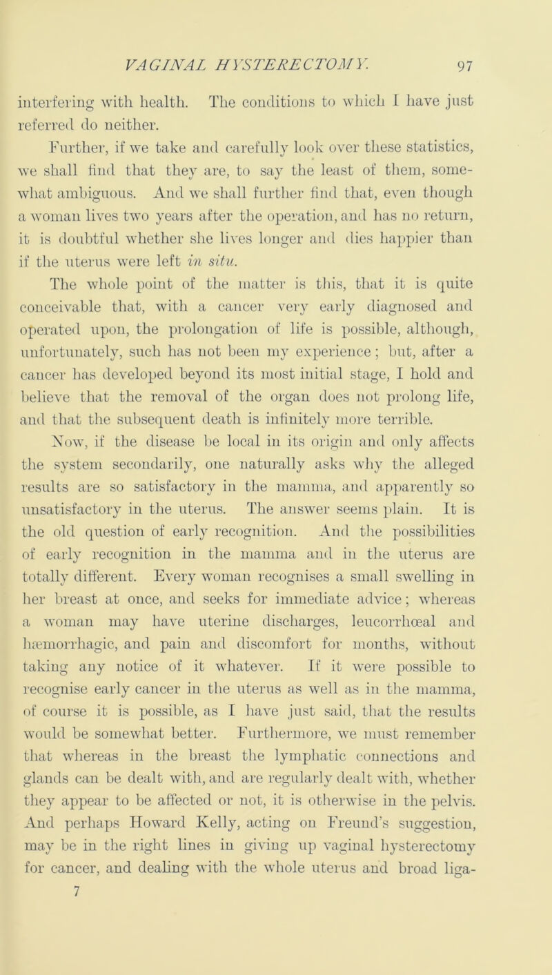 interfering with health. The conditions to wliich 1 Jiave just referred do neither. Further, if we take and carefully look over these statistics, « we shall hud that they are, to say the least of them, some- what ambiguous. And we shall further hud that, even though a woman lives two years after the operation, and has no return, it is doubtful whether she lives longer and dies happier than if the uterus were left in situ. The whole point of the matter is this, that it is quite conceivable that, with a cancer very early diagnosed and operated upon, the prolongation of life is possible, although, unfortunately, such has not been my experience; but, after a cancer has developed beyond its most initial stage, I hold and believe that the removal of the organ does not prolong life, and that the subsequent death is infinitely more terri1)le. Now, if the disease be local in its origin and only affects the system secondarily, one naturally asks why the alleged results are so satisfactory in the mamma, and apparently so unsatisfactory in the uterus. The answer seems plain. It is the old question of early recognition. And the possibilities of early recognition in the mamma and in the uterus are totally different. Every woman recognises a small swelling in her breast at once, and seeks for immediate advice; whereas a woman may have uterine discharges, leucorrhoeal and luemorrhagic, and pain and discomfort for months, without taking any notice of it whatever. If it were possible to recognise early cancer in the uterus as well as in the mamma, of course it is possible, as I have just said, tliat the results would be somewhat better. Furthermore, we must remember that whereas in the breast the lympliatic connections and glands can be dealt with, and are regularly dealt with, whether they appear to be affected or not, it is otherwise in the pelvis. And perhaps Howard Kelly, acting on Freund’s suggestion, may be in the right lines in giving up vaginal hysterectomy for cancer, and deahug with the whole uterus and broad liga- 7