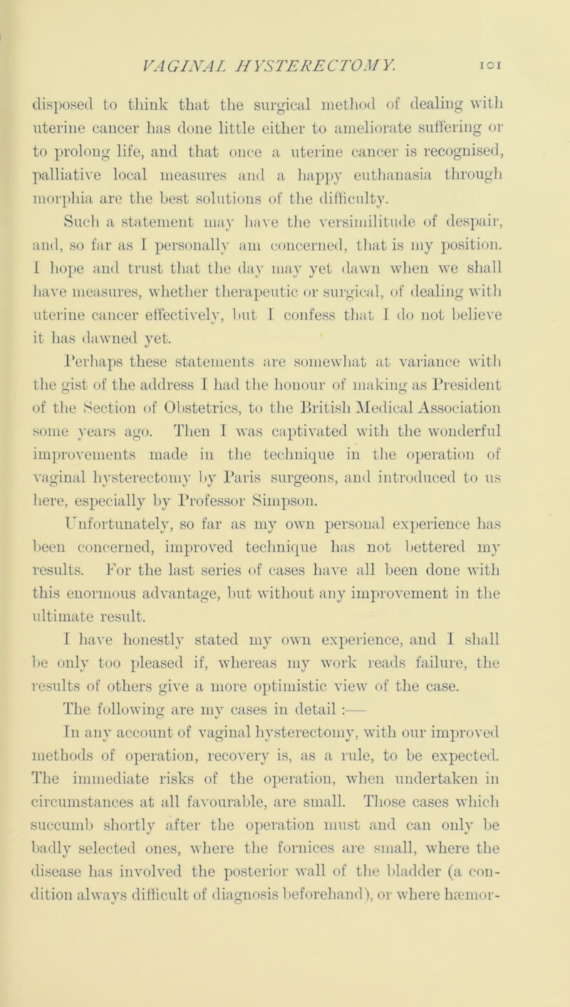 disposed to think that the surgical method of dealing witli uterine cancer has done little either to ameliorate suffering or to prolong life, and that once a uterine cancer is recognised, palliative local measures and a hapj)}’ euthanasia througli morphia are the best solutions of the difficulty. Snell a statement may liave tlie versimilitnde of despair, and, so far as I personally am concerned, tliat is my position. I liope and trust tliat the day may yet dawn wlien we shall have measures, whether therapeutic or surgical, of dealing with uterine cancer effectivelv, hut I confess that 1 do not believe it has dawned yet. i’erhaps these statements are somewhat at variance with the oist of the address I had the honour of makino- as President 0 O of the Section of Obstetrics, to the British IMedical Association some years ago. Then I was captivated with the wonderful iinjirovements made in the technique in the operation of vao;inal hvsterectomv hv I’aris suro-eons, and introduced to us here, especially by Professor Simpson. Unfortunately, so far as my own personal experience has been concerned, improved technique has not bettered my results. For the last series of cases have all been done with this enormous advantage, Imt without any improvement in the ultimate result. 1 have honestly stated my own experience, and 1 shall he only too pleased if, whereas my work reads failure, the results of others give a more optimistic view of the case. The following are mv cases in detail :— O t/ In any account of vaginal hysterectomy, with our improved methods of operation, recovery is, as a rule, to be expected. The immediate risks of the operation, when undertaken in circumstances at all favourable, are small. Tliose cases which succimih shortly after the operation must and can only be badly selected ones, where the fornices are small, where the disease has involved tlie posterior wall of the bladder (a con- dition always difficult of diamiosis lieforeliand), or where hoemor-