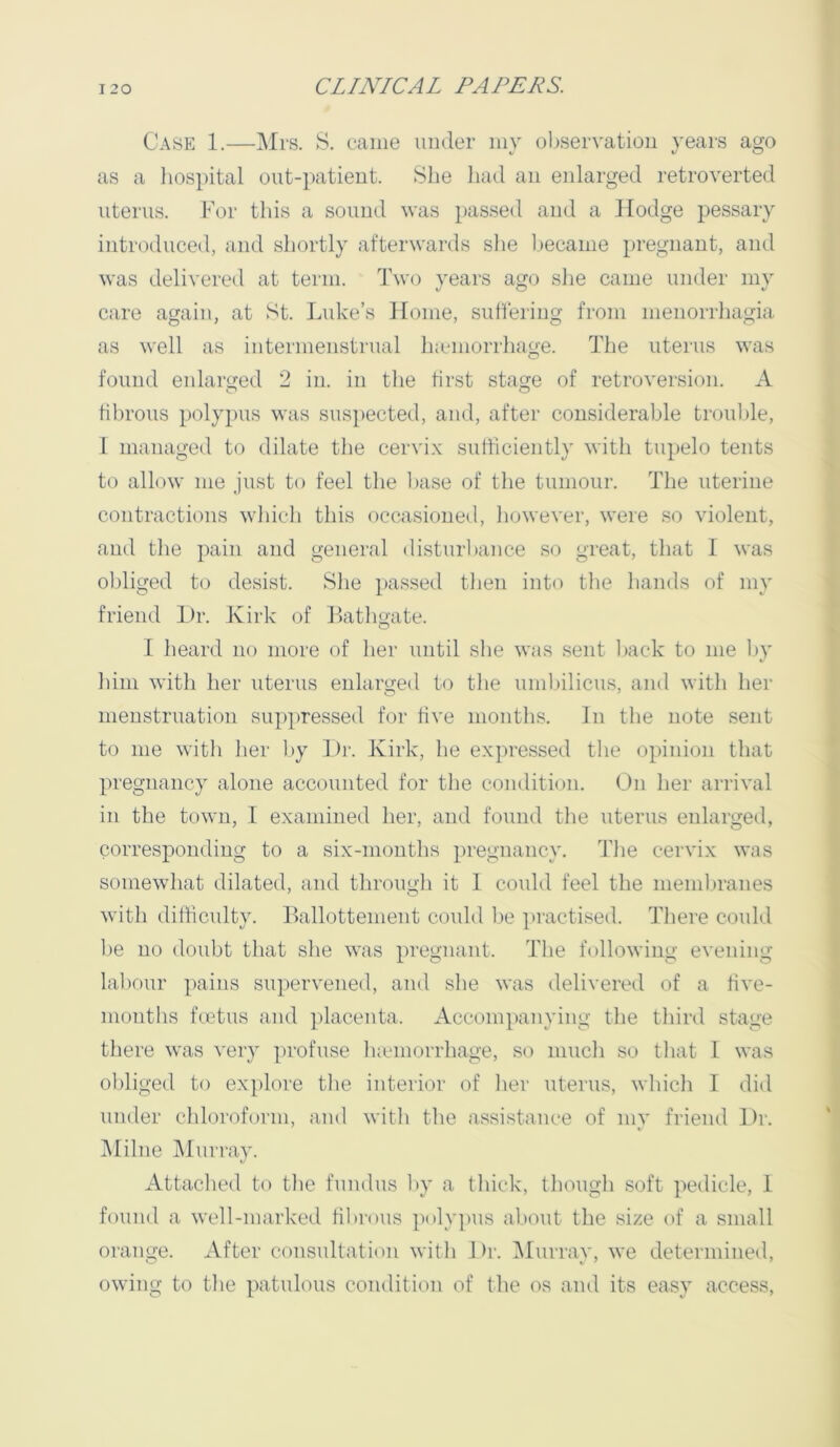 Case 1.—]\Irs. S. came under mv ol)servatioii years ago as a liospital out-patient. She liad an enlarged retroverted uterus. For this a sound was })assed and a Hodge pessary introduced, and shortly afterwards slie l)ecame pregnant, and was delivered at term. Ihvo years ago she came under my care again, at St. Luke’s Home, sullering from menorrhagia as well as intermenstrual hiemorrhage. The uterus was found enlarged 2 in. in tlie first stage of retroversion. A fibrous polypus was susi)ected, and, after considerable trouble, I managed to dilate the cervix sufficiently with tupelo tents to alhnv me .just to feel tlie l»ase of tlie tumour. The uterine contractions which this occasioned, however, were so violent, and the pain and general disturbance so great, that I was oldiged to desist. Slie passed tlien into tlie liands of my friend Dr. Kirk of Latligate. I heard no more of lier until she was sent liack to me by him with her uterus enlarged to the umbilicus, and with her menstruation sup]>ressed for five months. In the note sent to me with her by Di'. Kirk, he expressed the opinion that pregnancy alone accounted for the condition. On her arrival in the town, I examined her, and found the uterus enlarged, corresponding to a six-months pregnancy. The cervix was somewhat dilated, and through it 1 could feel the memliranes with difficulty. Ballottement could fie jiractised. There could be no doubt that she was pregnant. The following evening labour pains supervened, and she was delivered of a five- months fmtus and ]ilacenta. Accompanying the third stage there was very jirofuse luemorrhage, so much so that I was obliged to explore the interior of her uterus, which 1 did uuder chloroform, and with the assistance of mv friend Dr. Milne IMuriay. Attached to the fundus by a thick, though soft pedicle, 1 found a well-marked fibrous ]ioly]ius al.iout the size of a small orange. xVfter consultation with Dr. iMurray, we determined, owing to the patulous condition of the os and its easy access.