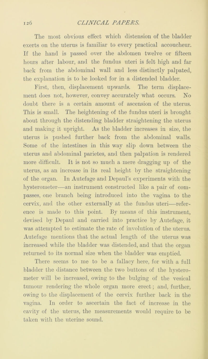 The most obvious effect wliich distension of the bladder exerts on the uterus is familiar to every practical accoucheur. If the hand is passed over the abdomen twelve or fifteen 1 lours after labour, and the fundus uteri is felt higli and far hack from the abdominal wall and less distinctly palpated, the explanation is to be looked for in a distended bladder. First, then, displacement upwards. The term displace- ment does not, liowever, convey accurately what occurs. No doubt there is a certain amount of ascension of the uterus. This is small. The heightening of the fundus uteri is brought about through the distending bladder straightening the uterus and making it upright. As the bladder increases in size, tlie uterus is pushed further back from the alidominal walls. Some of the intestines in this way slip down between the uterus and alxlominal parietes, and then palpation is rendered more difficult. It is not so much a mere dragging up of the uterus, as an increase in its real height by the straightening of the organ. In Autefage and Depaul’s experiments with the hysterometer—an instrument constructed like a pair of com- passes, one branch being introduced into the vagina to the cervix, and the other externally at the fundus uteri—refer- ence is made to this point. By means of this instrument, devised by Depaul and carried into practice by Autefage, it was attempted to estimate the rate of involution of the uterus. Autefage mentions that the actual length of the uterus was increased while the bladder was distended, and that the ors:an returned to its normal size when the bladder was emptied. There seems to me to be a fallacy here, for with a full bladder the distance between the two buttons of the hystero- meter will be increased, owing to the bulging of the vesical tumour rendering the whole organ more erect; and, further, owing to the displacement of the cervix further back in the vagina. In order to ascertain the fact of increase in the cavity of the uterus, the measurements would require to be taken with the uterine sound.