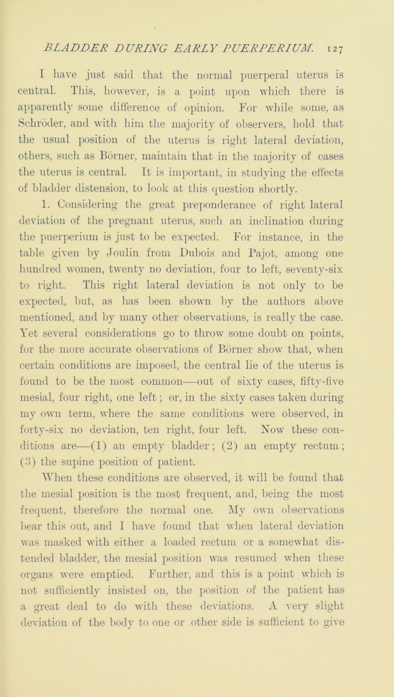 I have just said that the noniial puerperal uterus is central. This, however, is a point upon which there is apparently some difterence of opinion. Tor while some, as Schroder, and with him the majority of observers, hold that the usual position of the uterus is riglit lateral deviation, others, such as Bonier, maintain that in the majority of cases the uterus is central. It is ini])ortant, in studying the eflects of bladder distension, to look at this ([uestion shortly. 1. Considering the great pre])onderance of right lateral deviation of the pregnant uterus, such an inclination during the i)uerperium is just to be expected. Tor instance, in the table given by Joulin from Dubois and Bajot, among one hundred women, twenty no deviation, four to left, seventy-six to right. This right lateral deviation is not only to be expected, but, as has been shown by the authors above mentioned, and by many other oliservations, is really the case. Yet several considerations go to throw some doubt on points, for the more accurate observations of Bonier show that, when certain conditions are imposed, the central lie of the uterus is found to be the most common—out of sixty cases, fifty-five mesial, four right, one left; or, in the sixty cases taken during my own term, where the same conditions were observed, in forty-six no deviation, ten right, four left. Tiow these con- ditions are—(1) an empty bladder; (2) an empty rectum; (3) the supine position of patient. 'Wdien these conditions are observed, it will be found that the mesial position is the most frequent, and, being the most frequent, therefore the normal one. l\Iy own observations liear tliis out, and I have found that when lateral deviation was masked with either a loaded rectum or a somewhat dis- tended bladder, the mesial position was resumed when these organs were emptied. Further, and this is a point which is not sufficiently insisted on, the position of the patient has a great deal to do with these deviations. A very slight deviation of the liody to one or other side is sufficient to give