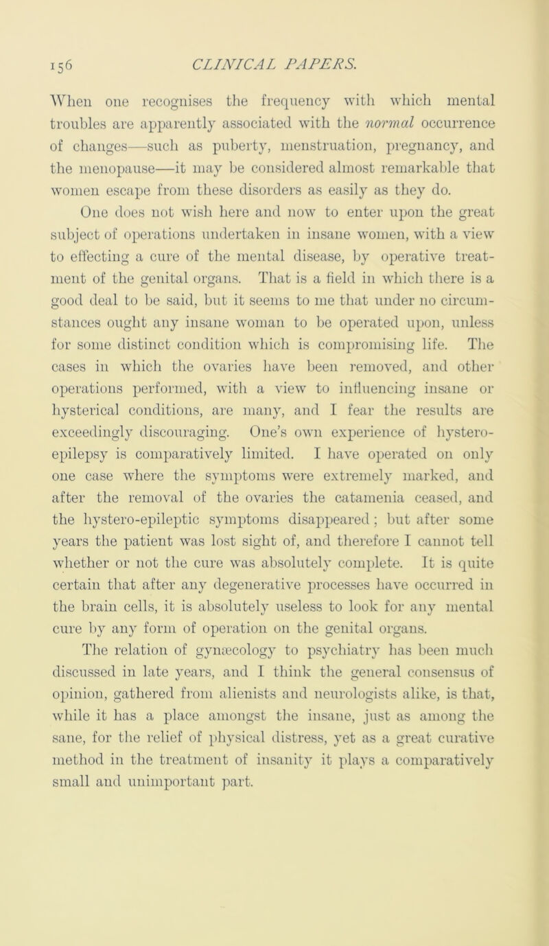 When one recognises the frequency with which mental troubles are apparently associated with the normal occurrence of changes—such as puberty, menstruation, pregnancy, and the menopause—it may be considered almost remarkable that women escape from these disorders as easily as they do. One does not wish here and now to enter upon the great subject of operations undertaken in insane women, with a view to eifecting a cure of the mental disease, Ijy operative treat- ment of the genital organs. That is a field in which there is a good deal to be said, but it seems to me that under no circum- stances ought any insane woman to be operated upon, unless for some distinct condition which is compromising life. The cases in which the ovaries have Ijeen removed, and other operations performed, with a view to intiuencing insane or hysterical conditions, are many, and I fear tlie results are exceedingly discouraging. One’s own experience of hystero- epilepsy is coni|)aratively limited. I liave operated on only one case where the symptoms were extremely marked, and after the removal of the ovaries the catamenia ceased, and the hystero-epileptic symptoms disappeared ; but after some years the patient was lost sight of, and therefore I cannot tell whether or not the cure was al)solutely complete. It is quite certain that after any degenerative processes have occurred in the brain cells, it is absolutely useless to look for any mental cure by any form of operation on the genital organs. The relation of gymecology to psychiatry has been mucli discussed in late years, and I think the general consensus of opinion, gathered from alienists and neurologists alike, is that, while it has a place amongst tlie insane, just as among tlie sane, for the relief of pliysical distress, yet as a great curative method in tlie treatment of insanity it plays a comparatively small and unimportant ]iart.